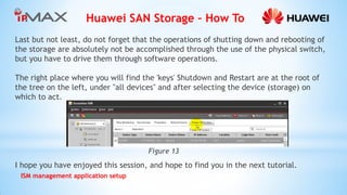Huawei SAN Storage – How To 
ISM management application setup 
Last but not least, do not forget that the operations of shutting down and rebooting of the storage are absolutely not be accomplished through the use of the physical switch, but you have to drive them through software operations. 
The right place where you will find the 'keys' Shutdown and Restart are at the root of the tree on the left, under "all devices" and after selecting the device (storage) on which to act. 
I hope you have enjoyed this session, and hope to find you in the next tutorial. 
Figure 13  