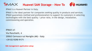 Huawei SAN Storage – How To 
ISM management application setup 
IPMAX is a Huawei Partner in Italy. 
IPMAX is the ideal partner for companies seeking quality in products and services. IPMAX guarantees method and professionalism to support its customers in selecting technologies with the best quality / price ratio, in the design, installation, commissioning and operation. 
IPMAX srl 
Via Ponchielli, 4 
20063 Cernusco sul Naviglio (MI) – Italy 
+39 02 9290 9171 