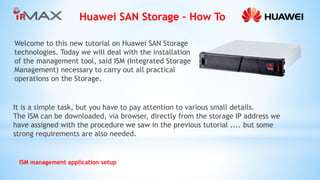 Huawei SAN Storage – How To 
ISM management application setup 
Welcome to this new tutorial on Huawei SAN Storage technologies. Today we will deal with the installation of the management tool, said ISM (Integrated Storage Management) necessary to carry out all practical operations on the Storage. 
It is a simple task, but you have to pay attention to various small details. 
The ISM can be downloaded, via browser, directly from the storage IP address we have assigned with the procedure we saw in the previous tutorial .... but some strong requirements are also needed.  
