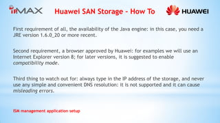 Huawei SAN Storage – How To 
ISM management application setup 
First requirement of all, the availability of the Java engine: in this case, you need a JRE version 1.6.0_20 or more recent. 
Second requirement, a browser approved by Huawei: for examples we will use an Internet Explorer version 8; for later versions, it is suggested to enable compatibility mode. 
Third thing to watch out for: always type in the IP address of the storage, and never use any simple and convenient DNS resolution: it is not supported and it can cause misleading errors. 
 
