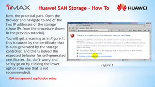 Huawei SAN Storage – How To 
ISM management application setup 
Now, the practical part. Open the browser and navigate to one of the two IP addresses of the storage (those IPs from the procedure shown in the previous tutorial). 
You will get a warning as in Figure 1: this is caused by the certificate that is auto-generated by the storage controller, and this is indeed the expected behavior for self-generated certificates. So, don't worry and safely go on by clicking the lower option (the one that is not recommended). 
Figure 1  