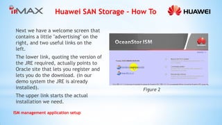 Huawei SAN Storage – How To 
ISM management application setup 
Next we have a welcome screen that contains a little ''advertising'' on the right, and two useful links on the left. 
The lower link, quoting the version of the JRE required, actually points to Oracle site that lets you register and lets you do the download. (in our demo system the JRE is already installed). 
The upper link starts the actual installation we need. 
Figure 2  