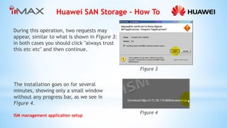 Huawei SAN Storage – How To 
ISM management application setup 
During this operation, two requests may appear, similar to what is shown in Figure 3: in both cases you should click "always trust this etc etc" and then continue. 
The installation goes on for several minutes, showing only a small window without any progress bar, as we see in Figure 4. 
Figure 4 
Figure 3  