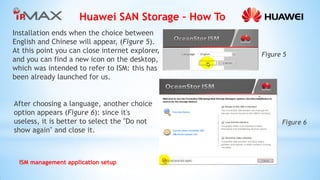Huawei SAN Storage – How To 
ISM management application setup 
Installation ends when the choice between English and Chinese will appear, (Figure 5). At this point you can close internet explorer, and you can find a new icon on the desktop, which was intended to refer to ISM: this has been already launched for us. 
After choosing a language, another choice option appears (Figure 6): since it's useless, it is better to select the "Do not show again" and close it. 
Figure 6 
Figure 5  