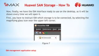 Huawei SAN Storage – How To 
ISM management application setup 
Now, finally, we have the ISM interface ready to use on the desktop, as it will be shown every time we will open it. 
First, you have to instruct ISM which storage is to be connected, by selecting the magnifying glass icon near the upper left corner. 
Figure 7  