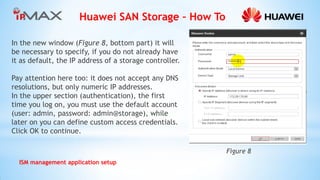 Huawei SAN Storage – How To 
ISM management application setup 
In the new window (Figure 8, bottom part) it will be necessary to specify, if you do not already have it as default, the IP address of a storage controller. 
Pay attention here too: it does not accept any DNS resolutions, but only numeric IP addresses. 
In the upper section (authentication), the first time you log on, you must use the default account (user: admin, password: admin@storage), while later on you can define custom access credentials. Click OK to continue. 
Figure 8  