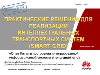 Security Level:




                                                                       www.huawei.com



    «Опыт Китая в построении интегрированной
    информационной системы strong smart grid»
Докладчик: Долбнев Андрей Валерьевич,
Директор Департамента Энергетического и Нефте-Газового секторов

   HUAWEI TECHNOLOGIES CO., LTD.    Huawei Confidential
 