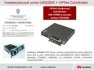 Универсальный шлюз USG2000 + ViPNet Coordinator
                                           ViPNet (Инфотекс)
                                              Coordinator
                                          HW-VPNM в составе
                                            шлюза USG2000




 HUAWEI TECHNOLOGIES CO., LTD.   Huawei Confidential
 