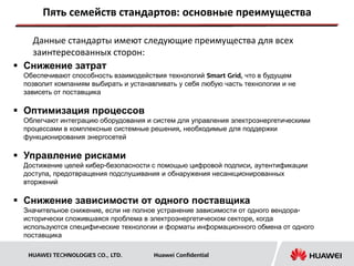 Пять семейств стандартов: основные преимущества

   Данные стандарты имеют следующие преимущества для всех
   заинтересованных сторон:
 Снижение затрат
  Обеспечивают способность взаимодействия технологий Smart Grid, что в будущем
  позволит компаниям выбирать и устанавливать у себя любую часть технологии и не
  зависеть от поставщика

 Оптимизация процессов
  Облегчают интеграцию оборудования и систем для управления электроэнергетическими
  процессами в комплексные системные решения, необходимые для поддержки
  функционирования энергосетей

 Управление рисками
  Достижение целей кибер-безопасности с помощью цифровой подписи, аутентификации
  доступа, предотвращения подслушивания и обнаружения несанкционированных
  вторжений

 Снижение зависимости от одного поставщика
  Значительное снижение, если не полное устранение зависимости от одного вендора-
  исторически сложившаяся проблема в электроэнергетическом секторе, когда
  используются специфические технологии и форматы информационного обмена от одного
  поставщика

   HUAWEI TECHNOLOGIES CO., LTD.       Huawei Confidential
 