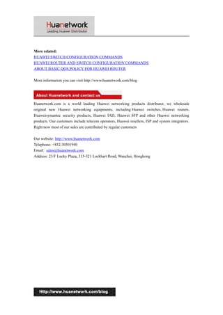 More related:
HUAWEI SWITCH CONFIGURATION COMMANDS
HUAWEI ROUTER AND SWITCH CONFIGURATION COMMANDS
ABOUT BASIC QOS POLICY FOR HUAWEI ROUTER
More information you can visit http://www.huanetwork.com/blog

Huanetwork.com is a world leading Huawei networking products distributor, we wholesale
original new Huawei networking equipments, including Huawei switches, Huawei routers,
Huaweisymantec security products, Huawei IAD, Huawei SFP and other Huawei networking
products. Our customers include telecom operators, Huawei resellers, ISP and system integrators.
Right now most of our sales are contributed by regular customers
Our website: http://www.huanetwork.com
Telephone: +852-30501940
Email: sales@huanetwork.com
Address: 23/F Lucky Plaza, 315-321 Lockhart Road, Wanchai, Hongkong

7

 