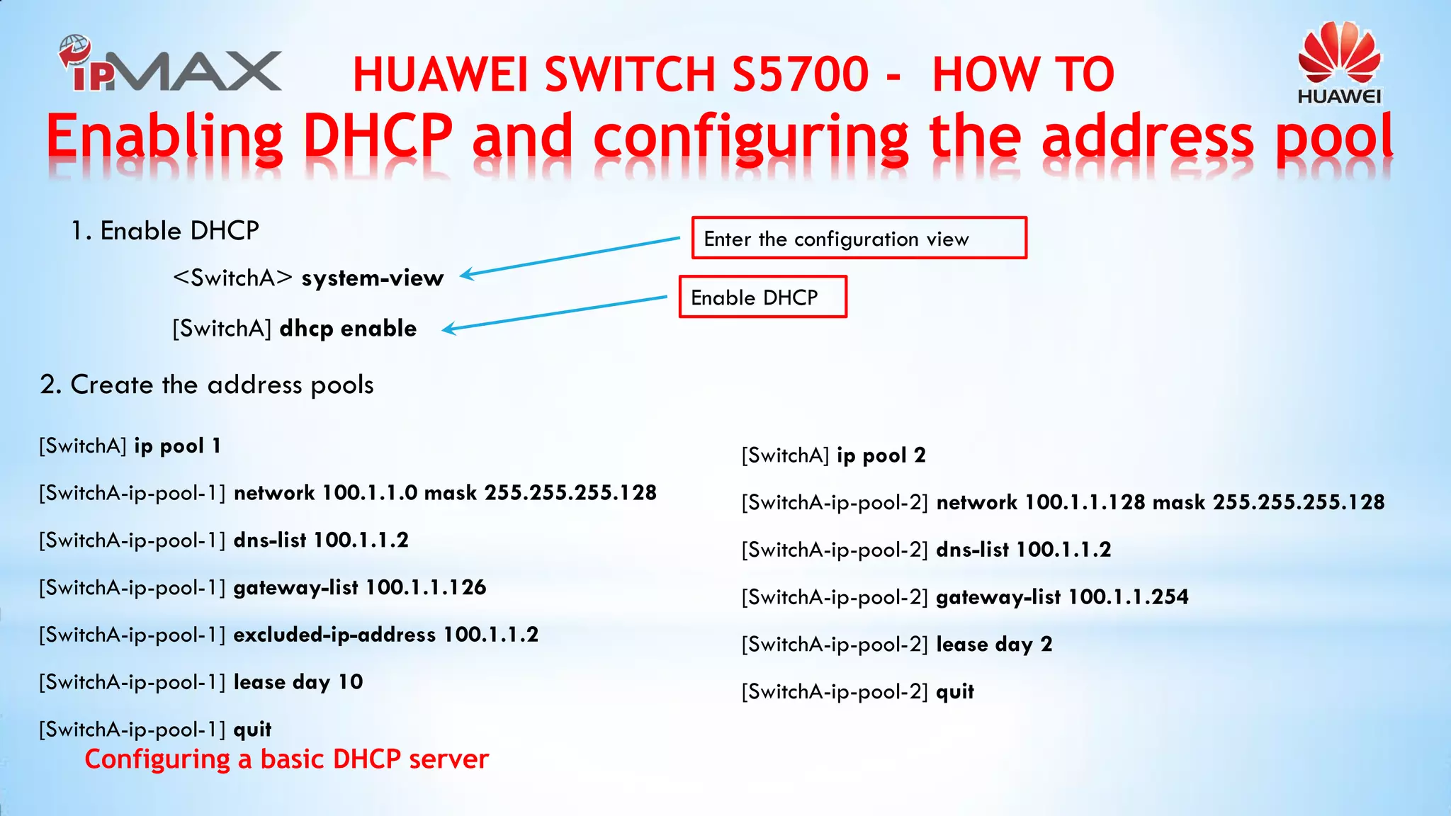HUAWEI SWITCH S5700 - HOW TO 
Configuring a basic DHCP server 
<SwitchA> system-view 
[SwitchA] dhcp enable 
1. Enable DHCP 
Enter the configuration view 
Enable DHCP 
2. Create the address pools 
[SwitchA] ip pool 1 
[SwitchA-ip-pool-1] network 100.1.1.0 mask 255.255.255.128 
[SwitchA-ip-pool-1] dns-list 100.1.1.2 
[SwitchA-ip-pool-1] gateway-list 100.1.1.126 
[SwitchA-ip-pool-1] excluded-ip-address 100.1.1.2 
[SwitchA-ip-pool-1] lease day 10 
[SwitchA-ip-pool-1] quit 
[SwitchA] ip pool 2 
[SwitchA-ip-pool-2] network 100.1.1.128 mask 255.255.255.128 
[SwitchA-ip-pool-2] dns-list 100.1.1.2 
[SwitchA-ip-pool-2] gateway-list 100.1.1.254 
[SwitchA-ip-pool-2] lease day 2 
[SwitchA-ip-pool-2] quit 
Enabling DHCP and configuring the address pool  