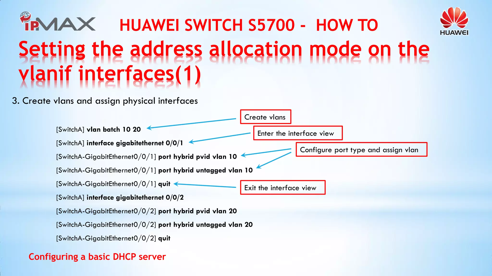 HUAWEI SWITCH S5700 - HOW TO 
Configuring a basic DHCP server 
3. Create vlans and assign physical interfaces 
[SwitchA] vlan batch 10 20 
[SwitchA] interface gigabitethernet 0/0/1 
[SwitchA-GigabitEthernet0/0/1] port hybrid pvid vlan 10 
[SwitchA-GigabitEthernet0/0/1] port hybrid untagged vlan 10 
[SwitchA-GigabitEthernet0/0/1] quit 
[SwitchA] interface gigabitethernet 0/0/2 
[SwitchA-GigabitEthernet0/0/2] port hybrid pvid vlan 20 
[SwitchA-GigabitEthernet0/0/2] port hybrid untagged vlan 20 
[SwitchA-GigabitEthernet0/0/2] quit 
Create vlans 
Enter the interface view 
Configure port type and assign vlan 
Exit the interface view 
Setting the address allocation mode on the vlanif interfaces(1)  