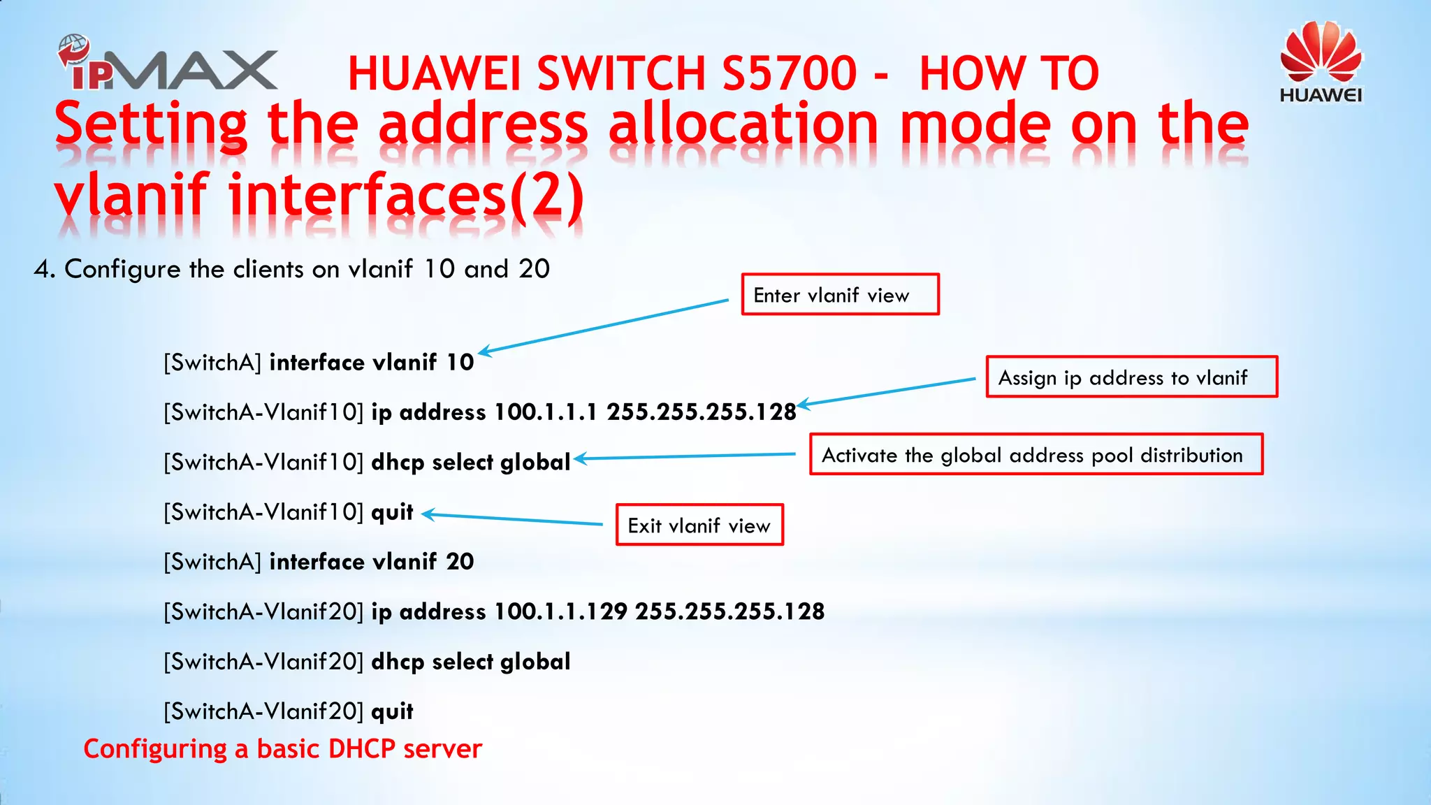 HUAWEI SWITCH S5700 - HOW TO 
Configuring a basic DHCP server 
4. Configure the clients on vlanif 10 and 20 
[SwitchA] interface vlanif 10 
[SwitchA-Vlanif10] ip address 100.1.1.1 255.255.255.128 
[SwitchA-Vlanif10] dhcp select global 
[SwitchA-Vlanif10] quit 
[SwitchA] interface vlanif 20 
[SwitchA-Vlanif20] ip address 100.1.1.129 255.255.255.128 
[SwitchA-Vlanif20] dhcp select global 
[SwitchA-Vlanif20] quit 
Enter vlanif view 
Assign ip address to vlanif 
Activate the global address pool distribution 
Exit vlanif view 
Setting the address allocation mode on the vlanif interfaces(2)  