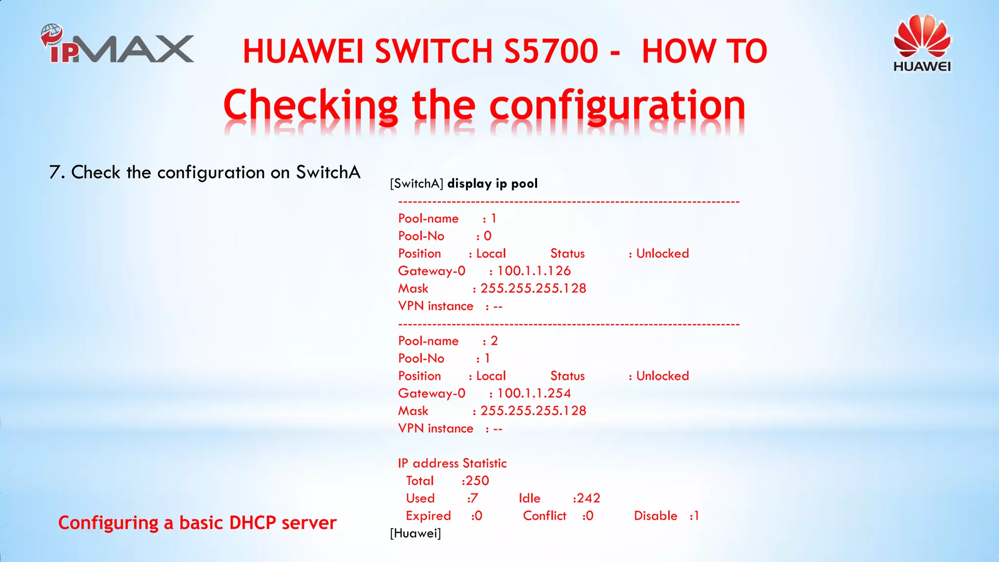 HUAWEI SWITCH S5700 - HOW TO 
Configuring a basic DHCP server 
7. Check the configuration on SwitchA 
[SwitchA] display ip pool 
----------------------------------------------------------------------- 
Pool-name : 1 
Pool-No : 0 
Position : Local Status : Unlocked 
Gateway-0 : 100.1.1.126 
Mask : 255.255.255.128 
VPN instance : -- 
----------------------------------------------------------------------- 
Pool-name : 2 
Pool-No : 1 
Position : Local Status : Unlocked 
Gateway-0 : 100.1.1.254 
Mask : 255.255.255.128 
VPN instance : -- 
IP address Statistic 
Total :250 
Used :7 Idle :242 
Expired :0 Conflict :0 Disable :1 
[Huawei] 
Checking the configuration  
