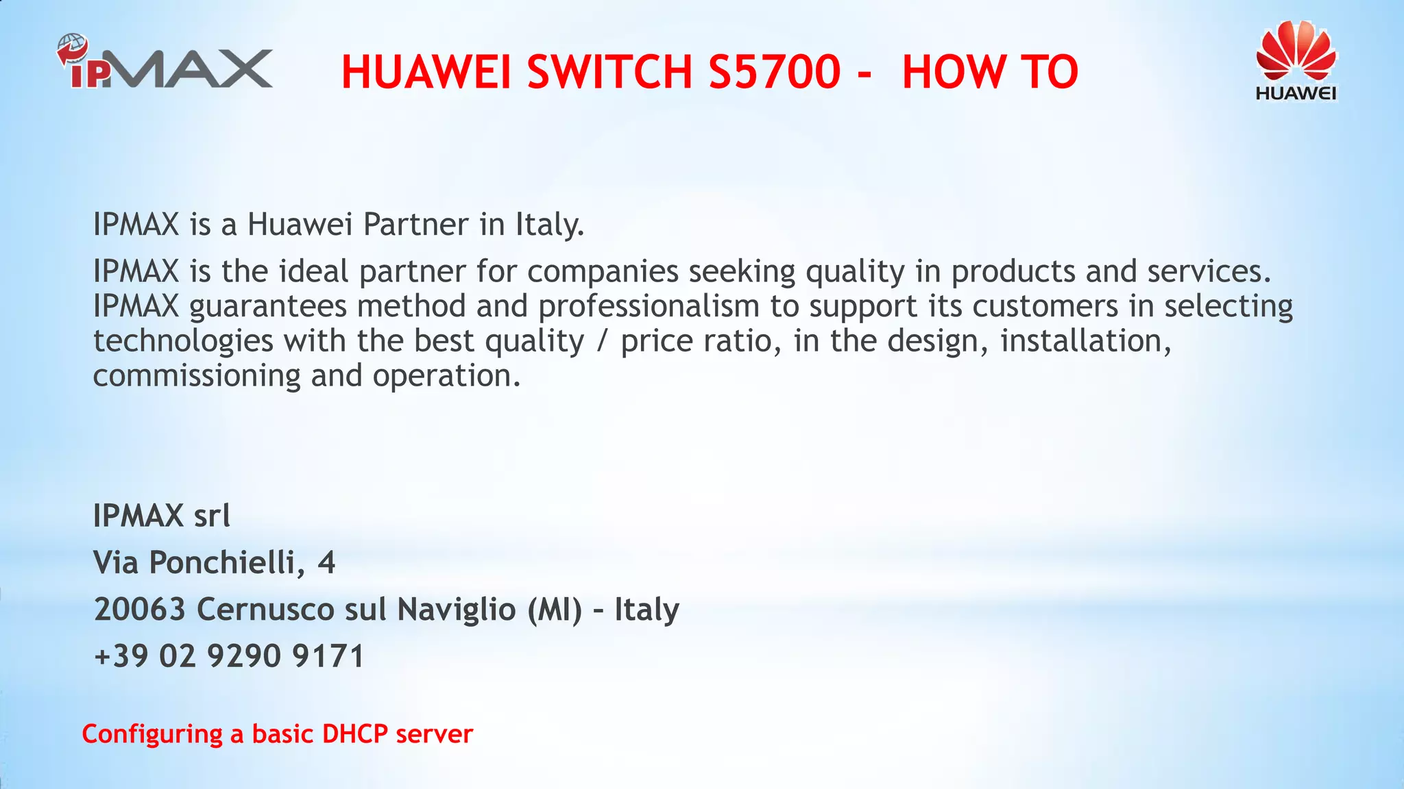 HUAWEI SWITCH S5700 - HOW TO 
Configuring a basic DHCP server 
IPMAX is a Huawei Partner in Italy. 
IPMAX is the ideal partner for companies seeking quality in products and services. IPMAX guarantees method and professionalism to support its customers in selecting technologies with the best quality / price ratio, in the design, installation, commissioning and operation. 
IPMAX srl 
Via Ponchielli, 4 
20063 Cernusco sul Naviglio (MI) – Italy 
+39 02 9290 9171 