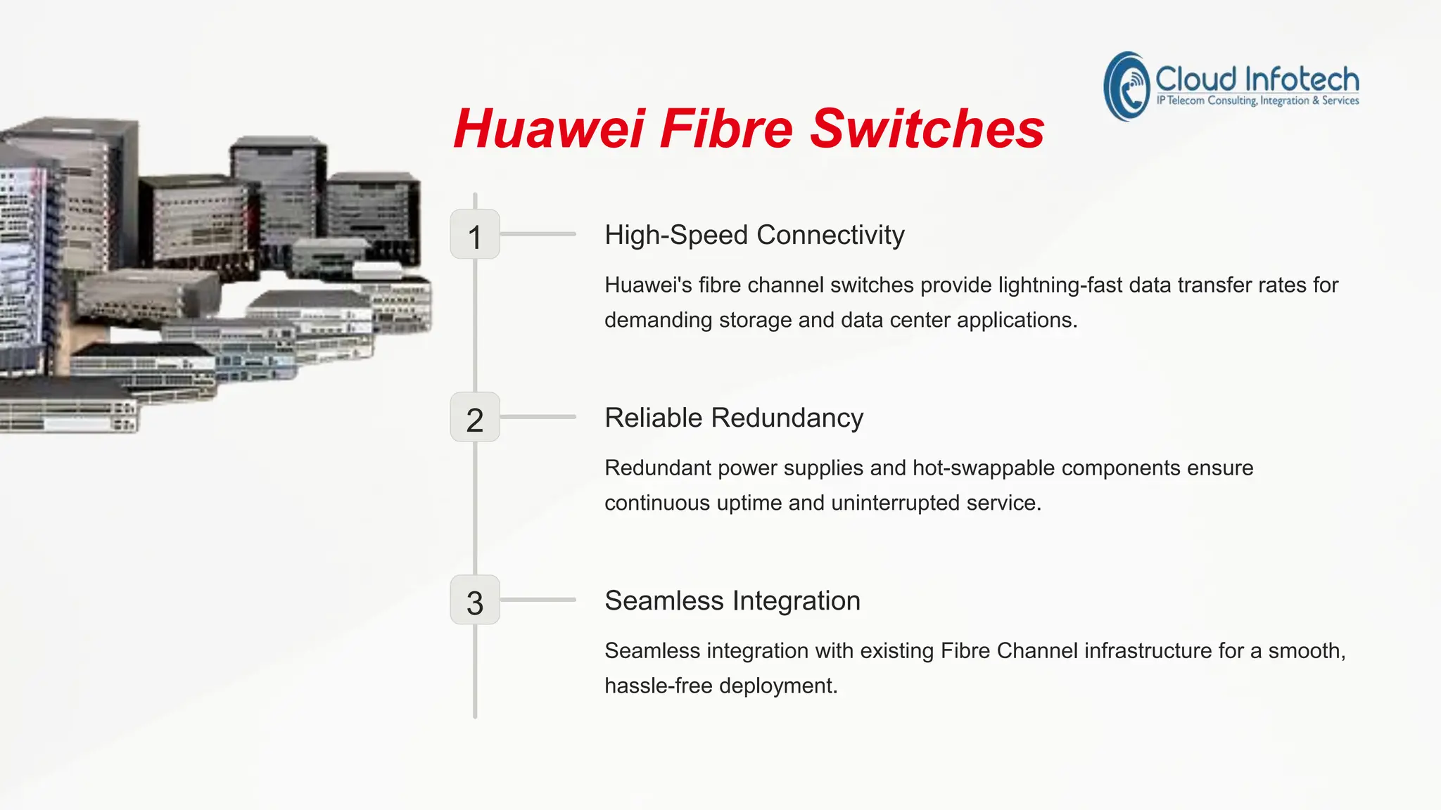 Huawei Fibre Switches
1 High-Speed Connectivity
Huawei's fibre channel switches provide lightning-fast data transfer rates for
demanding storage and data center applications.
2 Reliable Redundancy
Redundant power supplies and hot-swappable components ensure
continuous uptime and uninterrupted service.
3 Seamless Integration
Seamless integration with existing Fibre Channel infrastructure for a smooth,
hassle-free deployment.
 