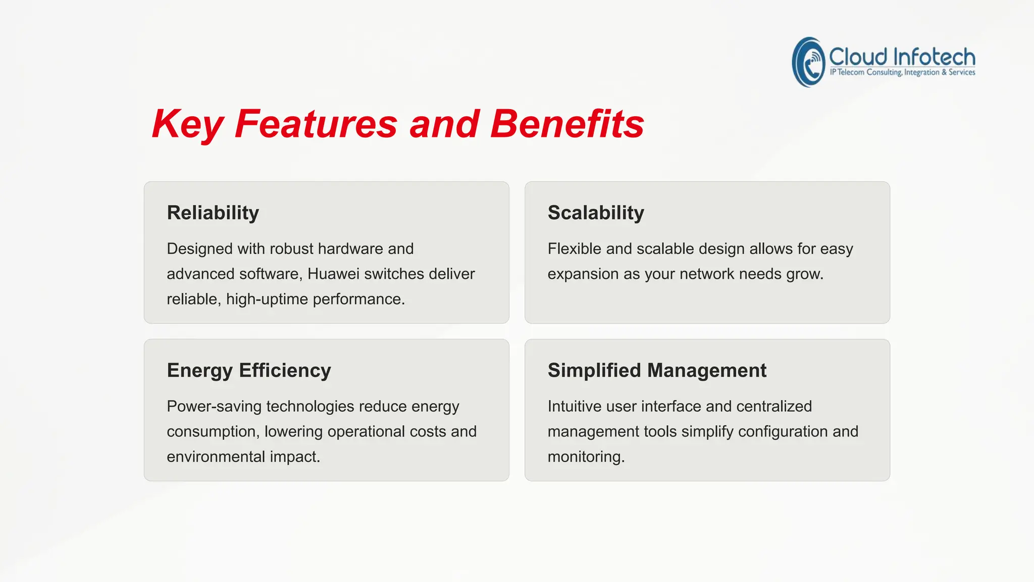 Key Features and Benefits
Reliability
Designed with robust hardware and
advanced software, Huawei switches deliver
reliable, high-uptime performance.
Scalability
Flexible and scalable design allows for easy
expansion as your network needs grow.
Energy Efficiency
Power-saving technologies reduce energy
consumption, lowering operational costs and
environmental impact.
Simplified Management
Intuitive user interface and centralized
management tools simplify configuration and
monitoring.
 