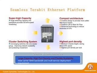 Seamless Terabit Ethernet Platform Cluster Switching System Converging switches into one cluster group,  improving network scalability and protecting investment Super-high Capacity Huge switching capacity and  backplane provides full wire-speed forwarding Compact architecture Creative design to provide more cable/ fiber layout space Creative Left to Rear Air Flow Advanced technology to reduce thickness of LPU Highest port density Minimum chassis  height, saving about 33% space Highest port density per rack Large Capacity, High Port Density and Flexible Scalability  meet carrier MAN bandwidth and multi-service deployment requirement Creative System Architecture  