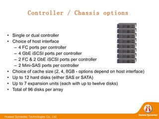 Controller / Chassis options Single or dual controller Choice of host interface 4 FC ports per controller 4 GbE iSCSI ports per controller  2 FC & 2 GbE iSCSI ports per controller 2 Mini-SAS ports per controller Choice of cache size (2, 4, 8GB - options depend on host interface) Up to 12 hard disks (either SAS or SATA) Up to 7 expansion units (each with up to twelve disks) Total of 96 disks per array 