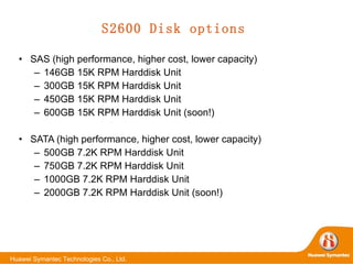 S2600 Disk options SAS (high performance, higher cost, lower capacity) 146GB 15K RPM Harddisk Unit 300GB 15K RPM Harddisk Unit 450GB 15K RPM Harddisk Unit 600GB 15K RPM Harddisk Unit (soon!) SATA (high performance, higher cost, lower capacity) 500GB 7.2K RPM Harddisk Unit 750GB 7.2K RPM Harddisk Unit 1000GB 7.2K RPM Harddisk Unit 2000GB 7.2K RPM Harddisk Unit (soon!) 