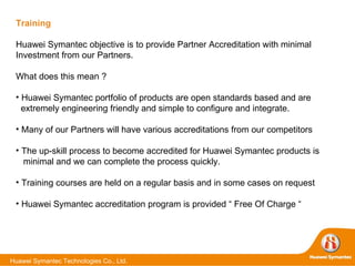 Training Huawei Symantec objective is to provide Partner Accreditation with minimal Investment from our Partners. What does this mean ? Huawei Symantec portfolio of products are open standards based and are extremely engineering friendly and simple to configure and integrate. Many of our Partners will have various accreditations from our competitors The up-skill process to become accredited for Huawei Symantec products is minimal and we can complete the process quickly. Training courses are held on a regular basis and in some cases on request Huawei Symantec accreditation program is provided “ Free Of Charge “ 