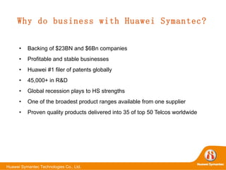 Why do business with Huawei Symantec? Backing of $23BN and $6Bn companies Profitable and stable businesses Huawei #1 filer of patents globally  45,000+ in R&D Global recession plays to HS strengths One of the broadest product ranges available from one supplier Proven quality products delivered into 35 of top 50 Telcos worldwide 