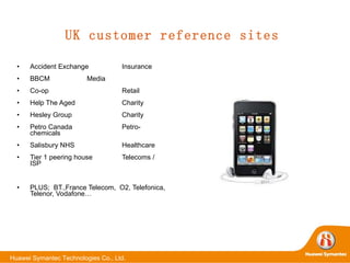 UK customer reference sites Accident Exchange Insurance BBCM Media Co-op Retail Help The Aged Charity Hesley Group Charity Petro Canada Petro-chemicals Salisbury NHS Healthcare Tier 1 peering house Telecoms / ISP PLUS;  BT.,France Telecom,  O2, Telefonica, Telenor, Vodafone… 