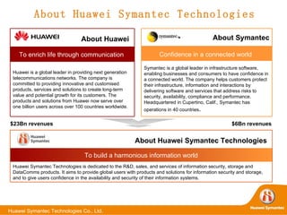 About Huawei Symantec Technologies $23Bn revenues $6Bn revenues About Huawei   Huawei is a global leader in providing next generation telecommunications networks. The company is committed to providing innovative and customised products, services and solutions to create long-term value and potential growth for its customers. The products and solutions from Huawei now serve over one billion users across over 100 countries worldwide.  To enrich life through communication   About Symantec Symantec is a global leader in infrastructure software, enabling businesses and consumers to have confidence in a connected world. The company helps customers protect their infrastructure, information and interactions by delivering software and services that address risks to security, availability, compliance and performance. Headquartered in Cupertino, Calif., Symantec has operations in 40 countries .  Confidence in a connected world   About Huawei Symantec Technologies   Huawei Symantec Technologies is dedicated to the R&D, sales, and services of information security, storage and DataComms products. It aims to provide global users with products and solutions for information security and storage, and to give users confidence in the availability and security of their information systems.  To build a harmonious information world 