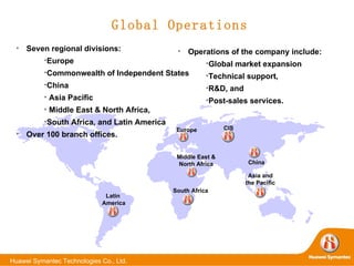 Global Operations Operations of the company include: Global market expansion Technical support,  R&D, and  Post-sales services.   Seven regional divisions:  Europe Commonwealth of Independent States China Asia Pacific Middle East & North Africa,  South Africa, and Latin America Over 100 branch offices.  Europe Middle East &  North Africa   CIS China Asia and  the Pacific   South Africa Latin  America 