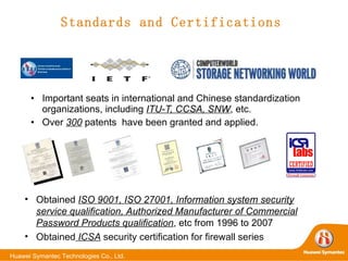 Standards and Certifications Important seats in international and Chinese standardization organizations, including  ITU-T, CCSA, SNW , etc. Over  300  patents  have been granted and applied. Obtained  ISO 9001, ISO 27001, Information system security service qualification, Authorized Manufacturer of Commercial Password Products qualification , etc from 1996 to 2007 Obtained  ICSA  security certification for firewall series 