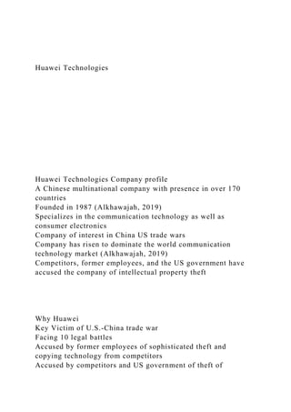 Huawei Technologies
Huawei Technologies Company profile
A Chinese multinational company with presence in over 170
countries
Founded in 1987 (Alkhawajah, 2019)
Specializes in the communication technology as well as
consumer electronics
Company of interest in China US trade wars
Company has risen to dominate the world communication
technology market (Alkhawajah, 2019)
Competitors, former employees, and the US government have
accused the company of intellectual property theft
Why Huawei
Key Victim of U.S.-China trade war
Facing 10 legal battles
Accused by former employees of sophisticated theft and
copying technology from competitors
Accused by competitors and US government of theft of
 