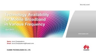 www.huawei.com
Security Level:
HUAWEI TECHNOLOGIES CO., LTD.
Technology Availability
for Mobile Broadband
in Various Frequency
Oct 2013
Name: Jarut Chaipipakorn
Email: Jarut.Chaipipakorn@Huawei.com
 