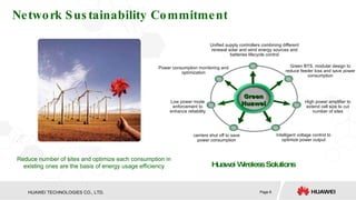 Network Sustainability Commitment Green BTS, modular design to reduce feeder loss and save power consumption Unified supply controllers combining different renewal solar and wind energy sources and batteries lifecycle control High power amplifier to extend cell size to cut number of sites Low power mode enforcement to enhance reliability Intelligent voltage control to optimize power output carriers shut off to save power consumption Power consumption monitoring and optimization Huawei Wireless Solutions Reduce number of sites and optimize each consumption in existing ones are the basis of energy usage efficiency Green Huawei 