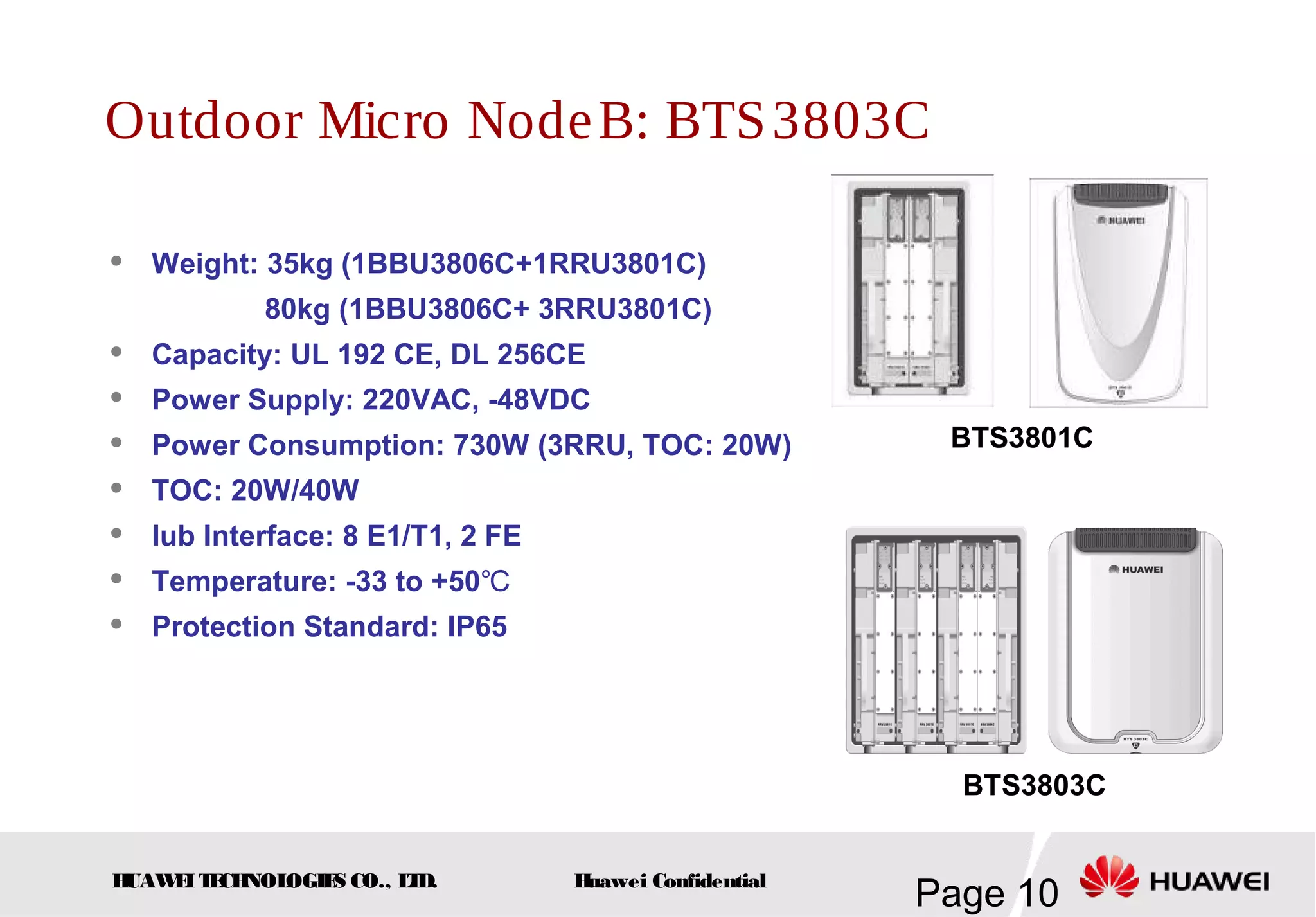 HUAWEITECHNOLOGIES CO., LTD.
Page 10Huawei Confidential
Outdoor Micro NodeB: BTS3803C
BTS3801C
 Weight: 35kg (1BBU3806C+1RRU3801C)
80kg (1BBU3806C+ 3RRU3801C)
 Capacity: UL 192 CE, DL 256CE
 Power Supply: 220VAC, -48VDC
 Power Consumption: 730W (3RRU, TOC: 20W)
 TOC: 20W/40W
 Iub Interface: 8 E1/T1, 2 FE
 Temperature: -33 to +50℃
 Protection Standard: IP65
BTS3803C
 
