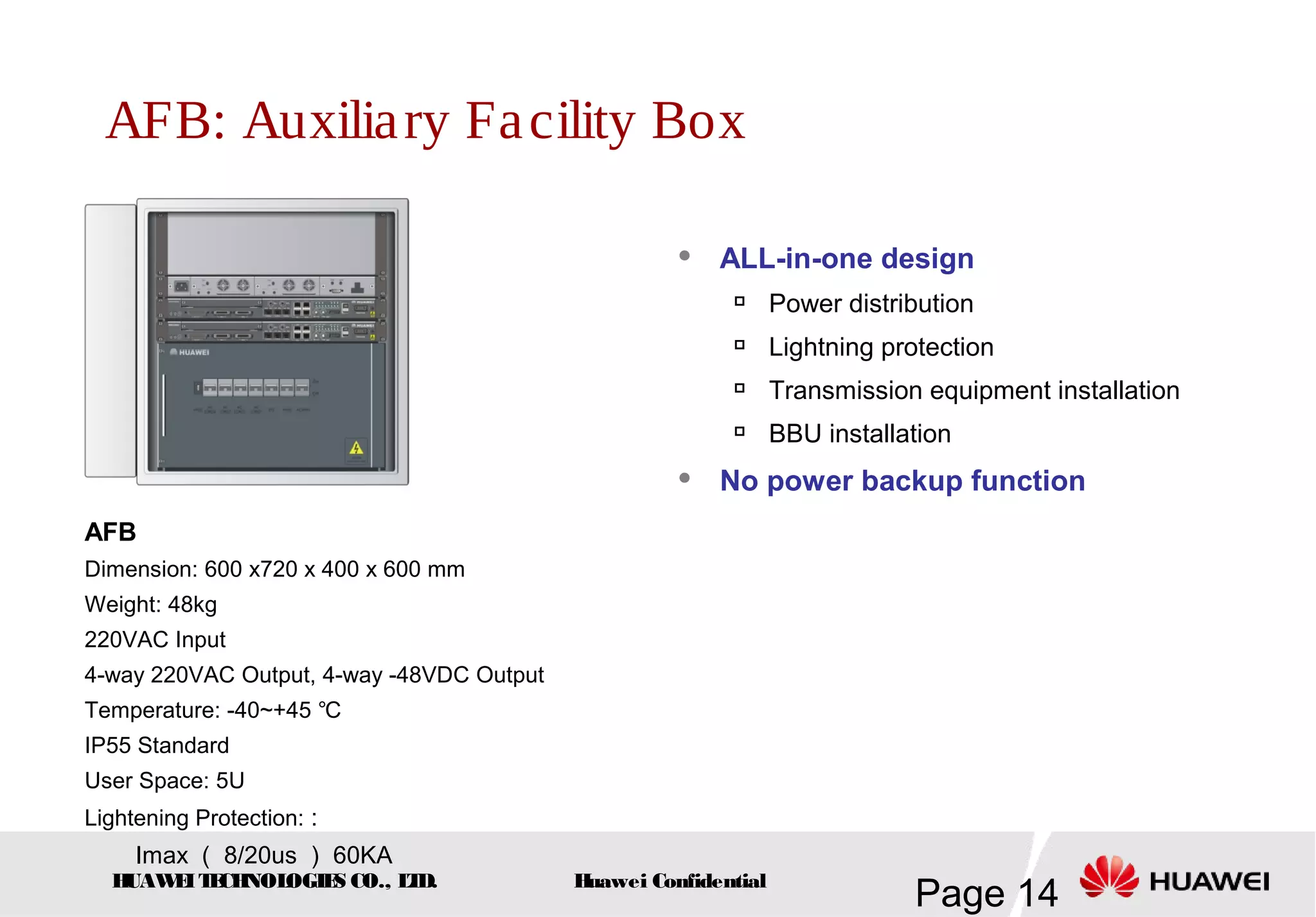 HUAWEITECHNOLOGIES CO., LTD.
Page 14Huawei Confidential
AFB: Auxiliary Facility Box
 ALL-in-one design

Power distribution

Lightning protection

Transmission equipment installation

BBU installation
 No power backup function
AFB
Dimension: 600 x720 x 400 x 600 mm
Weight: 48kg
220VAC Input
4-way 220VAC Output, 4-way -48VDC Output
Temperature: -40~+45 ℃
IP55 Standard
User Space: 5U
Lightening Protection: :
Imax （ 8/20us ） 60KA
 