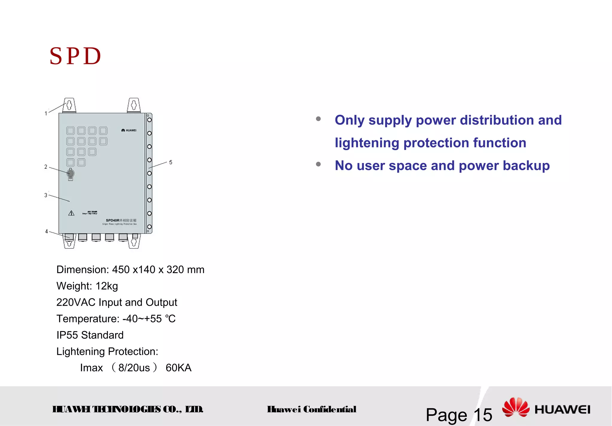 HUAWEITECHNOLOGIES CO., LTD.
Page 15Huawei Confidential
SPD
 Only supply power distribution and
lightening protection function
 No user space and power backup
Dimension: 450 x140 x 320 mm
Weight: 12kg
220VAC Input and Output
Temperature: -40~+55 ℃
IP55 Standard
Lightening Protection:
Imax （ 8/20us ） 60KA
 