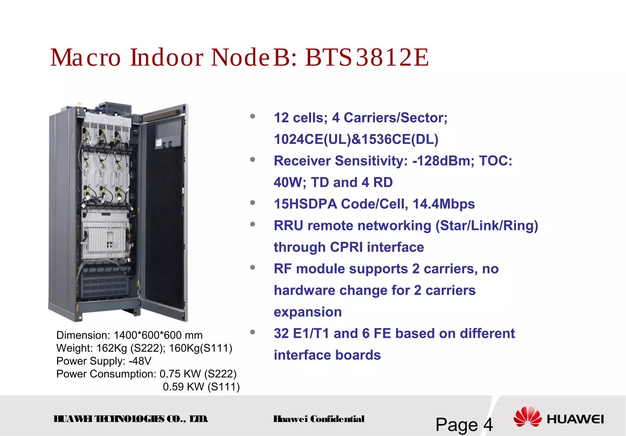HUAWEITECHNOLOGIES CO., LTD.
Page 4Huawei Confidential
Macro Indoor NodeB: BTS3812E
 12 cells; 4 Carriers/Sector;
1024CE(UL)&1536CE(DL)
 Receiver Sensitivity: -128dBm; TOC:
40W; TD and 4 RD
 15HSDPA Code/Cell, 14.4Mbps
 RRU remote networking (Star/Link/Ring)
through CPRI interface
 RF module supports 2 carriers, no
hardware change for 2 carriers
expansion
 32 E1/T1 and 6 FE based on different
interface boards
Dimension: 1400*600*600 mm
Weight: 162Kg (S222); 160Kg(S111)
Power Supply: -48V
Power Consumption: 0.75 KW (S222)
0.59 KW (S111)
 