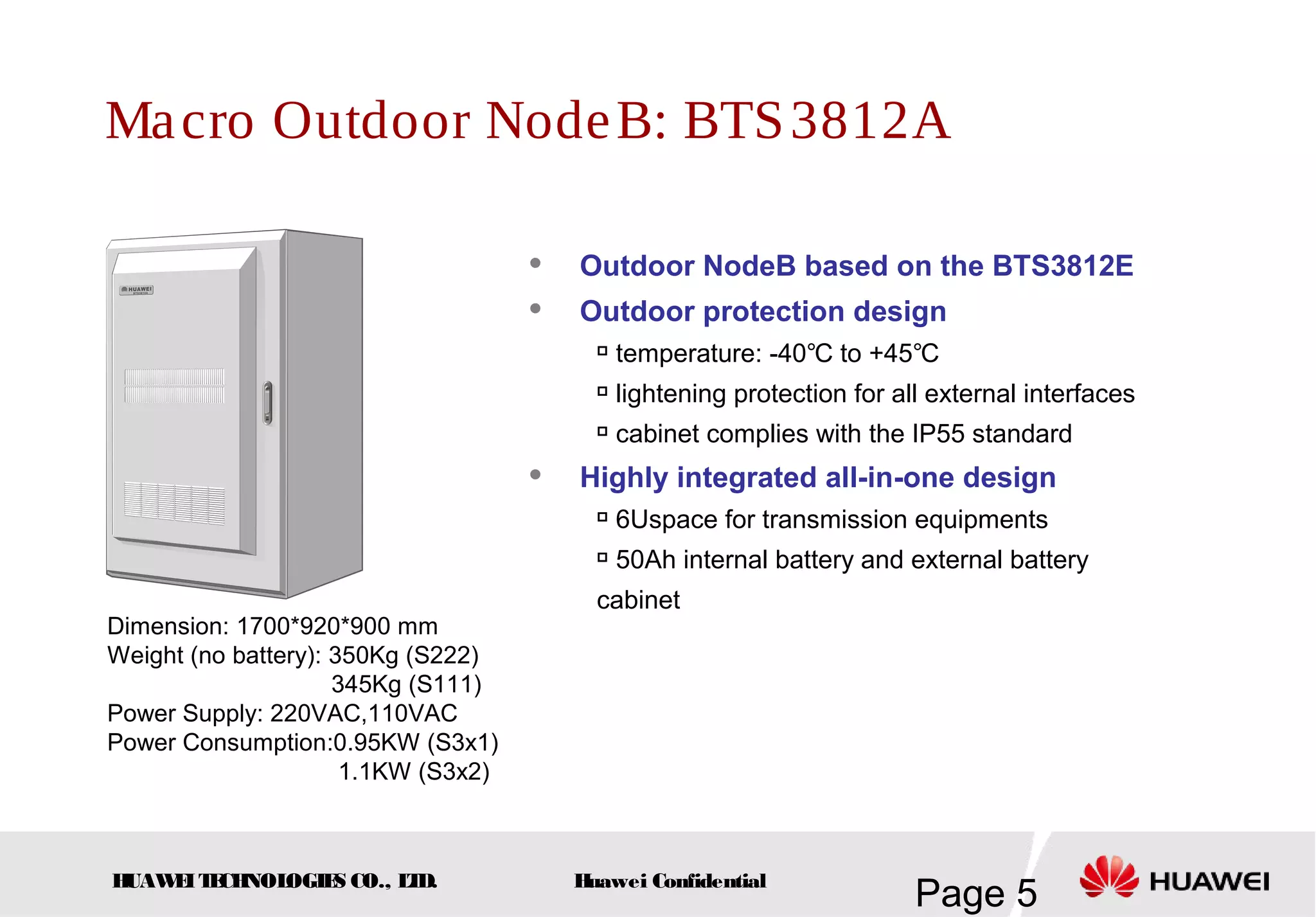 HUAWEITECHNOLOGIES CO., LTD.
Page 5Huawei Confidential
Macro Outdoor NodeB: BTS3812A
Dimension: 1700*920*900 mm
Weight (no battery): 350Kg (S222)
345Kg (S111)
Power Supply: 220VAC,110VAC
Power Consumption:0.95KW (S3x1)
1.1KW (S3x2)
 Outdoor NodeB based on the BTS3812E
 Outdoor protection design

temperature: -40 to +45℃ ℃

lightening protection for all external interfaces

cabinet complies with the IP55 standard
 Highly integrated all-in-one design

6Uspace for transmission equipments

50Ah internal battery and external battery
cabinet
 