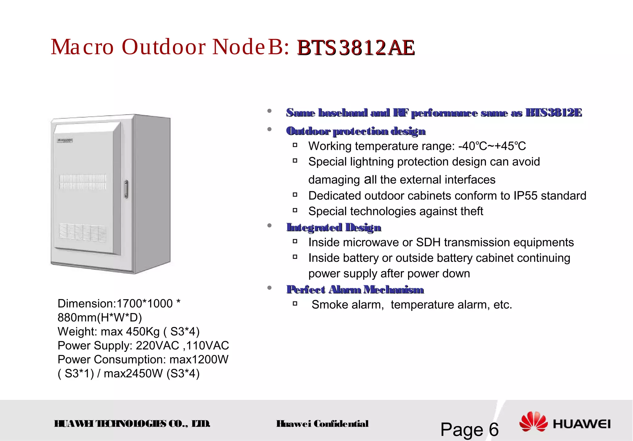 HUAWEITECHNOLOGIES CO., LTD.
Page 6Huawei Confidential
Macro Outdoor NodeB: BTS3812AEBTS3812AE
Dimension:1700*1000 *
880mm(H*W*D)
Weight: max 450Kg ( S3*4)
Power Supply: 220VAC ,110VAC
Power Consumption: max1200W
( S3*1) / max2450W (S3*4)
 Same baseband and RF performance same as BTS3812ESame baseband and RF performance same as BTS3812E
 Outdoorprotection designOutdoorprotection design

Working temperature range: -40℃~+45℃

Special lightning protection design can avoid
damaging all the external interfaces

Dedicated outdoor cabinets conform to IP55 standard

Special technologies against theft
 Integrated DesignIntegrated Design

Inside microwave or SDH transmission equipments

Inside battery or outside battery cabinet continuing
power supply after power down
 Perfect AlarmMechanismPerfect AlarmMechanism

Smoke alarm, temperature alarm, etc.
 