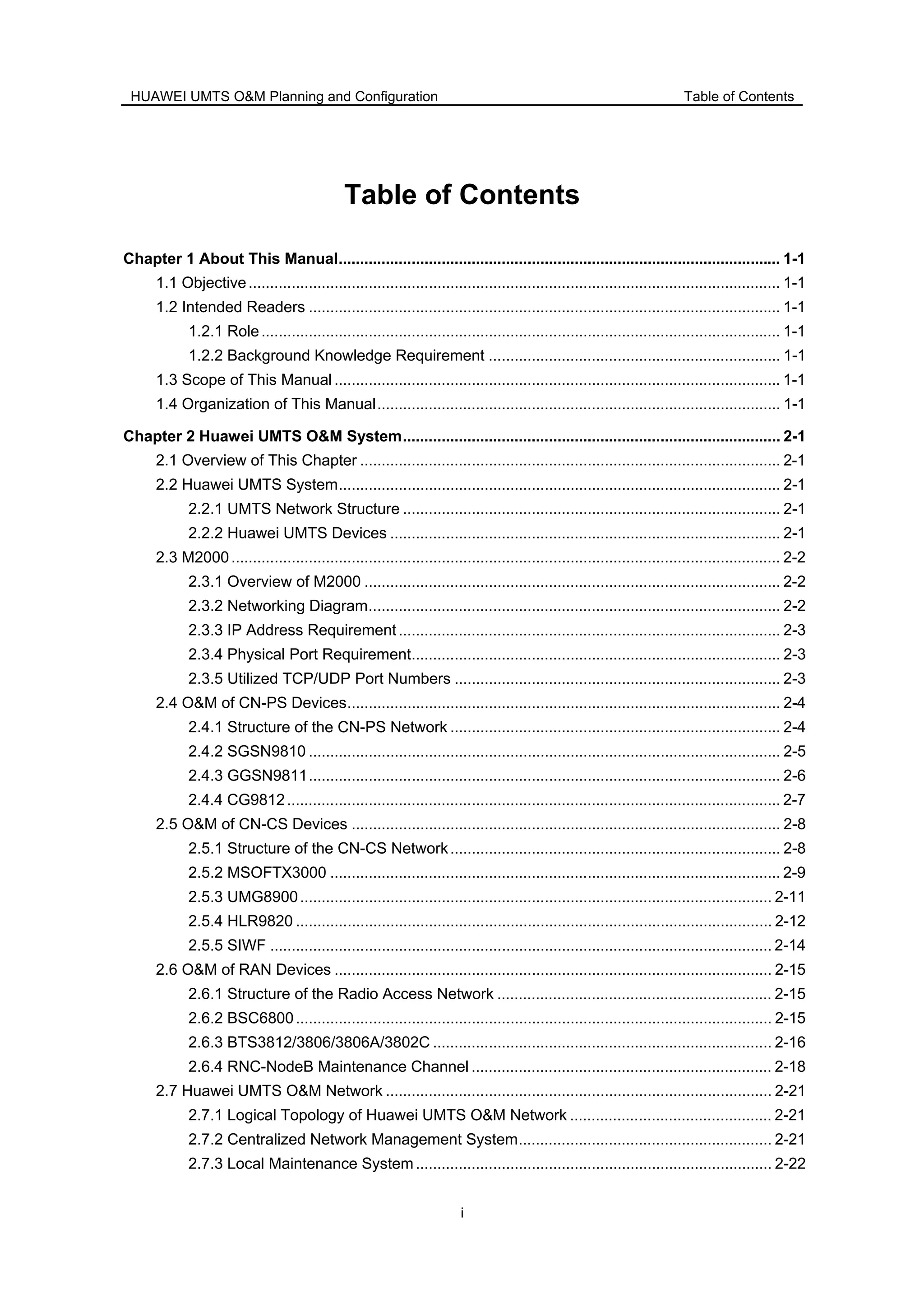 HUAWEI UMTS O&M Planning and Configuration Table of Contents
i
Table of Contents
Chapter 1 About This Manual....................................................................................................... 1-1
1.1 Objective............................................................................................................................ 1-1
1.2 Intended Readers .............................................................................................................. 1-1
1.2.1 Role......................................................................................................................... 1-1
1.2.2 Background Knowledge Requirement .................................................................... 1-1
1.3 Scope of This Manual........................................................................................................ 1-1
1.4 Organization of This Manual.............................................................................................. 1-1
Chapter 2 Huawei UMTS O&M System........................................................................................ 2-1
2.1 Overview of This Chapter .................................................................................................. 2-1
2.2 Huawei UMTS System....................................................................................................... 2-1
2.2.1 UMTS Network Structure ........................................................................................ 2-1
2.2.2 Huawei UMTS Devices ........................................................................................... 2-1
2.3 M2000................................................................................................................................ 2-2
2.3.1 Overview of M2000 ................................................................................................. 2-2
2.3.2 Networking Diagram................................................................................................ 2-2
2.3.3 IP Address Requirement......................................................................................... 2-3
2.3.4 Physical Port Requirement...................................................................................... 2-3
2.3.5 Utilized TCP/UDP Port Numbers ............................................................................ 2-3
2.4 O&M of CN-PS Devices..................................................................................................... 2-4
2.4.1 Structure of the CN-PS Network ............................................................................. 2-4
2.4.2 SGSN9810 .............................................................................................................. 2-5
2.4.3 GGSN9811.............................................................................................................. 2-6
2.4.4 CG9812................................................................................................................... 2-7
2.5 O&M of CN-CS Devices .................................................................................................... 2-8
2.5.1 Structure of the CN-CS Network............................................................................. 2-8
2.5.2 MSOFTX3000 ......................................................................................................... 2-9
2.5.3 UMG8900.............................................................................................................. 2-11
2.5.4 HLR9820 ............................................................................................................... 2-12
2.5.5 SIWF ..................................................................................................................... 2-14
2.6 O&M of RAN Devices ...................................................................................................... 2-15
2.6.1 Structure of the Radio Access Network ................................................................ 2-15
2.6.2 BSC6800............................................................................................................... 2-15
2.6.3 BTS3812/3806/3806A/3802C ............................................................................... 2-16
2.6.4 RNC-NodeB Maintenance Channel ...................................................................... 2-18
2.7 Huawei UMTS O&M Network .......................................................................................... 2-21
2.7.1 Logical Topology of Huawei UMTS O&M Network ............................................... 2-21
2.7.2 Centralized Network Management System........................................................... 2-21
2.7.3 Local Maintenance System................................................................................... 2-22
 