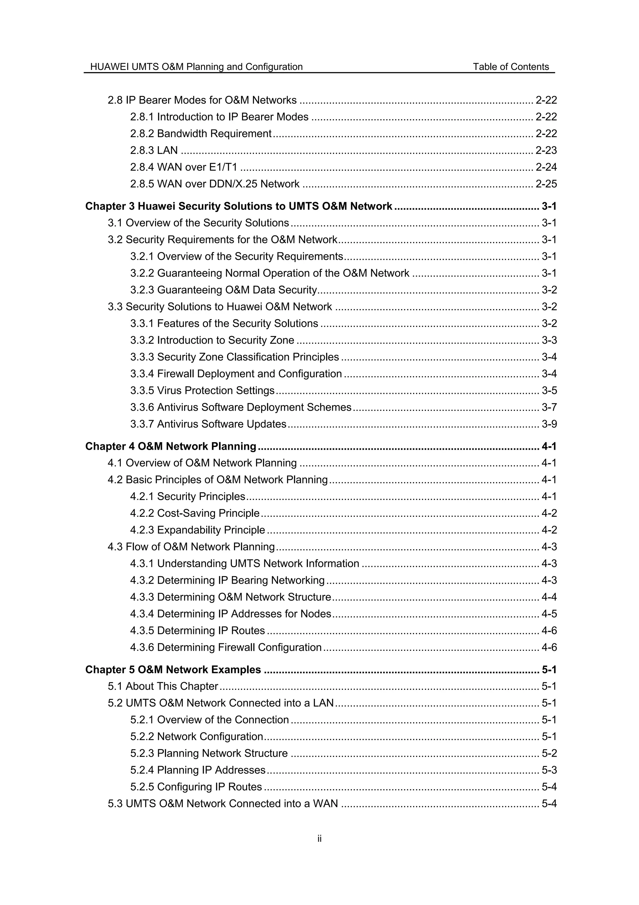 HUAWEI UMTS O&M Planning and Configuration Table of Contents
ii
2.8 IP Bearer Modes for O&M Networks ............................................................................... 2-22
2.8.1 Introduction to IP Bearer Modes ........................................................................... 2-22
2.8.2 Bandwidth Requirement........................................................................................ 2-22
2.8.3 LAN ....................................................................................................................... 2-23
2.8.4 WAN over E1/T1 ................................................................................................... 2-24
2.8.5 WAN over DDN/X.25 Network .............................................................................. 2-25
Chapter 3 Huawei Security Solutions to UMTS O&M Network ................................................. 3-1
3.1 Overview of the Security Solutions.................................................................................... 3-1
3.2 Security Requirements for the O&M Network.................................................................... 3-1
3.2.1 Overview of the Security Requirements.................................................................. 3-1
3.2.2 Guaranteeing Normal Operation of the O&M Network ........................................... 3-1
3.2.3 Guaranteeing O&M Data Security........................................................................... 3-2
3.3 Security Solutions to Huawei O&M Network ..................................................................... 3-2
3.3.1 Features of the Security Solutions .......................................................................... 3-2
3.3.2 Introduction to Security Zone .................................................................................. 3-3
3.3.3 Security Zone Classification Principles ................................................................... 3-4
3.3.4 Firewall Deployment and Configuration .................................................................. 3-4
3.3.5 Virus Protection Settings......................................................................................... 3-5
3.3.6 Antivirus Software Deployment Schemes............................................................... 3-7
3.3.7 Antivirus Software Updates..................................................................................... 3-9
Chapter 4 O&M Network Planning............................................................................................... 4-1
4.1 Overview of O&M Network Planning ................................................................................. 4-1
4.2 Basic Principles of O&M Network Planning....................................................................... 4-1
4.2.1 Security Principles................................................................................................... 4-1
4.2.2 Cost-Saving Principle.............................................................................................. 4-2
4.2.3 Expandability Principle............................................................................................ 4-2
4.3 Flow of O&M Network Planning......................................................................................... 4-3
4.3.1 Understanding UMTS Network Information ............................................................ 4-3
4.3.2 Determining IP Bearing Networking........................................................................ 4-3
4.3.3 Determining O&M Network Structure...................................................................... 4-4
4.3.4 Determining IP Addresses for Nodes...................................................................... 4-5
4.3.5 Determining IP Routes............................................................................................ 4-6
4.3.6 Determining Firewall Configuration......................................................................... 4-6
Chapter 5 O&M Network Examples ............................................................................................. 5-1
5.1 About This Chapter............................................................................................................ 5-1
5.2 UMTS O&M Network Connected into a LAN..................................................................... 5-1
5.2.1 Overview of the Connection.................................................................................... 5-1
5.2.2 Network Configuration............................................................................................. 5-1
5.2.3 Planning Network Structure .................................................................................... 5-2
5.2.4 Planning IP Addresses............................................................................................ 5-3
5.2.5 Configuring IP Routes............................................................................................. 5-4
5.3 UMTS O&M Network Connected into a WAN ................................................................... 5-4
 