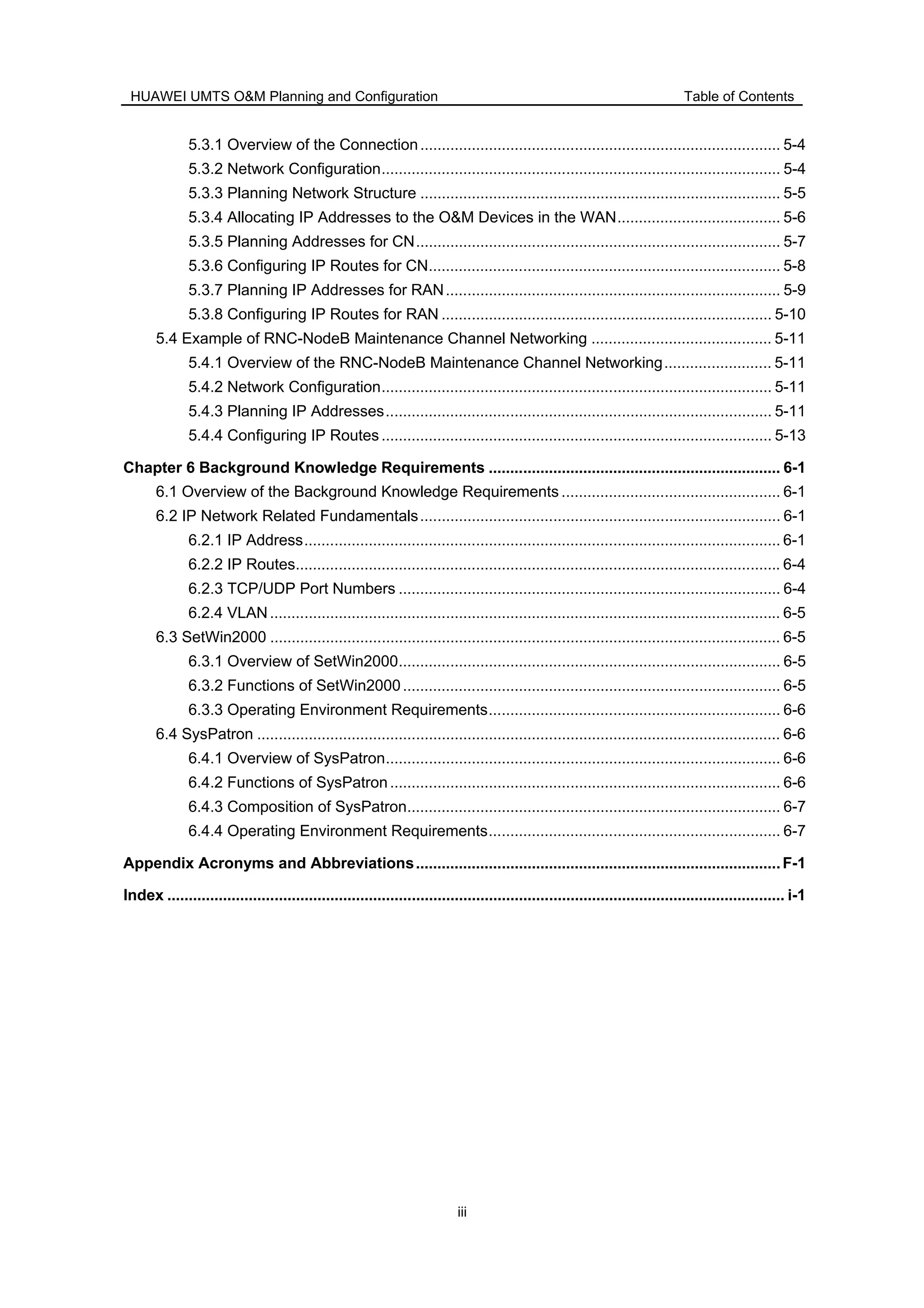 HUAWEI UMTS O&M Planning and Configuration Table of Contents
iii
5.3.1 Overview of the Connection.................................................................................... 5-4
5.3.2 Network Configuration............................................................................................. 5-4
5.3.3 Planning Network Structure .................................................................................... 5-5
5.3.4 Allocating IP Addresses to the O&M Devices in the WAN...................................... 5-6
5.3.5 Planning Addresses for CN..................................................................................... 5-7
5.3.6 Configuring IP Routes for CN.................................................................................. 5-8
5.3.7 Planning IP Addresses for RAN.............................................................................. 5-9
5.3.8 Configuring IP Routes for RAN ............................................................................. 5-10
5.4 Example of RNC-NodeB Maintenance Channel Networking .......................................... 5-11
5.4.1 Overview of the RNC-NodeB Maintenance Channel Networking......................... 5-11
5.4.2 Network Configuration........................................................................................... 5-11
5.4.3 Planning IP Addresses.......................................................................................... 5-11
5.4.4 Configuring IP Routes........................................................................................... 5-13
Chapter 6 Background Knowledge Requirements .................................................................... 6-1
6.1 Overview of the Background Knowledge Requirements ................................................... 6-1
6.2 IP Network Related Fundamentals.................................................................................... 6-1
6.2.1 IP Address............................................................................................................... 6-1
6.2.2 IP Routes................................................................................................................. 6-4
6.2.3 TCP/UDP Port Numbers ......................................................................................... 6-4
6.2.4 VLAN....................................................................................................................... 6-5
6.3 SetWin2000 ....................................................................................................................... 6-5
6.3.1 Overview of SetWin2000......................................................................................... 6-5
6.3.2 Functions of SetWin2000........................................................................................ 6-5
6.3.3 Operating Environment Requirements.................................................................... 6-6
6.4 SysPatron .......................................................................................................................... 6-6
6.4.1 Overview of SysPatron............................................................................................ 6-6
6.4.2 Functions of SysPatron........................................................................................... 6-6
6.4.3 Composition of SysPatron....................................................................................... 6-7
6.4.4 Operating Environment Requirements.................................................................... 6-7
Appendix Acronyms and Abbreviations.....................................................................................F-1
Index ................................................................................................................................................ i-1
 