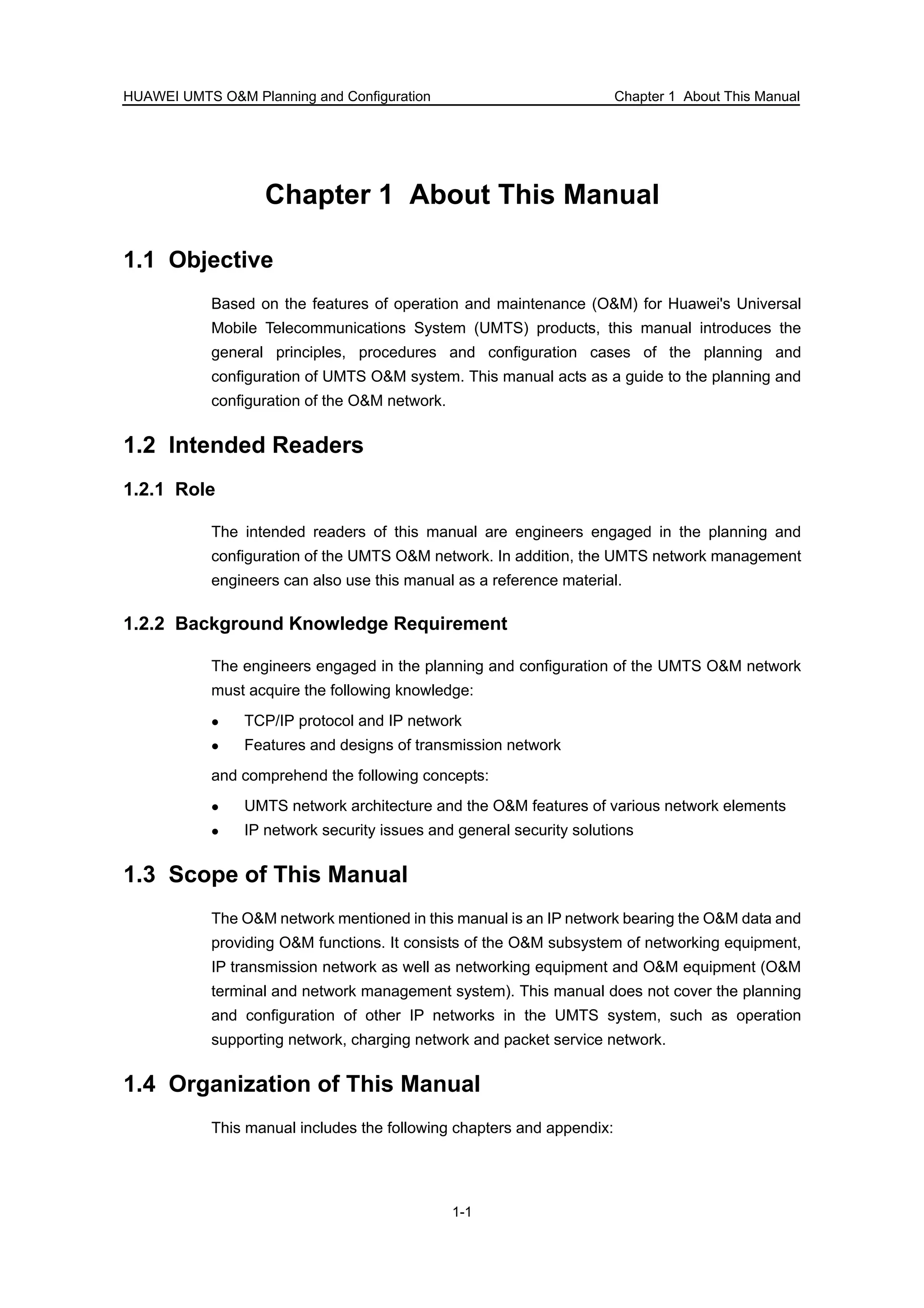 HUAWEI UMTS O&M Planning and Configuration Chapter 1 About This Manual
1-1
Chapter 1 About This Manual
1.1 Objective
Based on the features of operation and maintenance (O&M) for Huawei's Universal
Mobile Telecommunications System (UMTS) products, this manual introduces the
general principles, procedures and configuration cases of the planning and
configuration of UMTS O&M system. This manual acts as a guide to the planning and
configuration of the O&M network.
1.2 Intended Readers
1.2.1 Role
The intended readers of this manual are engineers engaged in the planning and
configuration of the UMTS O&M network. In addition, the UMTS network management
engineers can also use this manual as a reference material.
1.2.2 Background Knowledge Requirement
The engineers engaged in the planning and configuration of the UMTS O&M network
must acquire the following knowledge:
TCP/IP protocol and IP network
Features and designs of transmission network
and comprehend the following concepts:
UMTS network architecture and the O&M features of various network elements
IP network security issues and general security solutions
1.3 Scope of This Manual
The O&M network mentioned in this manual is an IP network bearing the O&M data and
providing O&M functions. It consists of the O&M subsystem of networking equipment,
IP transmission network as well as networking equipment and O&M equipment (O&M
terminal and network management system). This manual does not cover the planning
and configuration of other IP networks in the UMTS system, such as operation
supporting network, charging network and packet service network.
1.4 Organization of This Manual
This manual includes the following chapters and appendix:
 