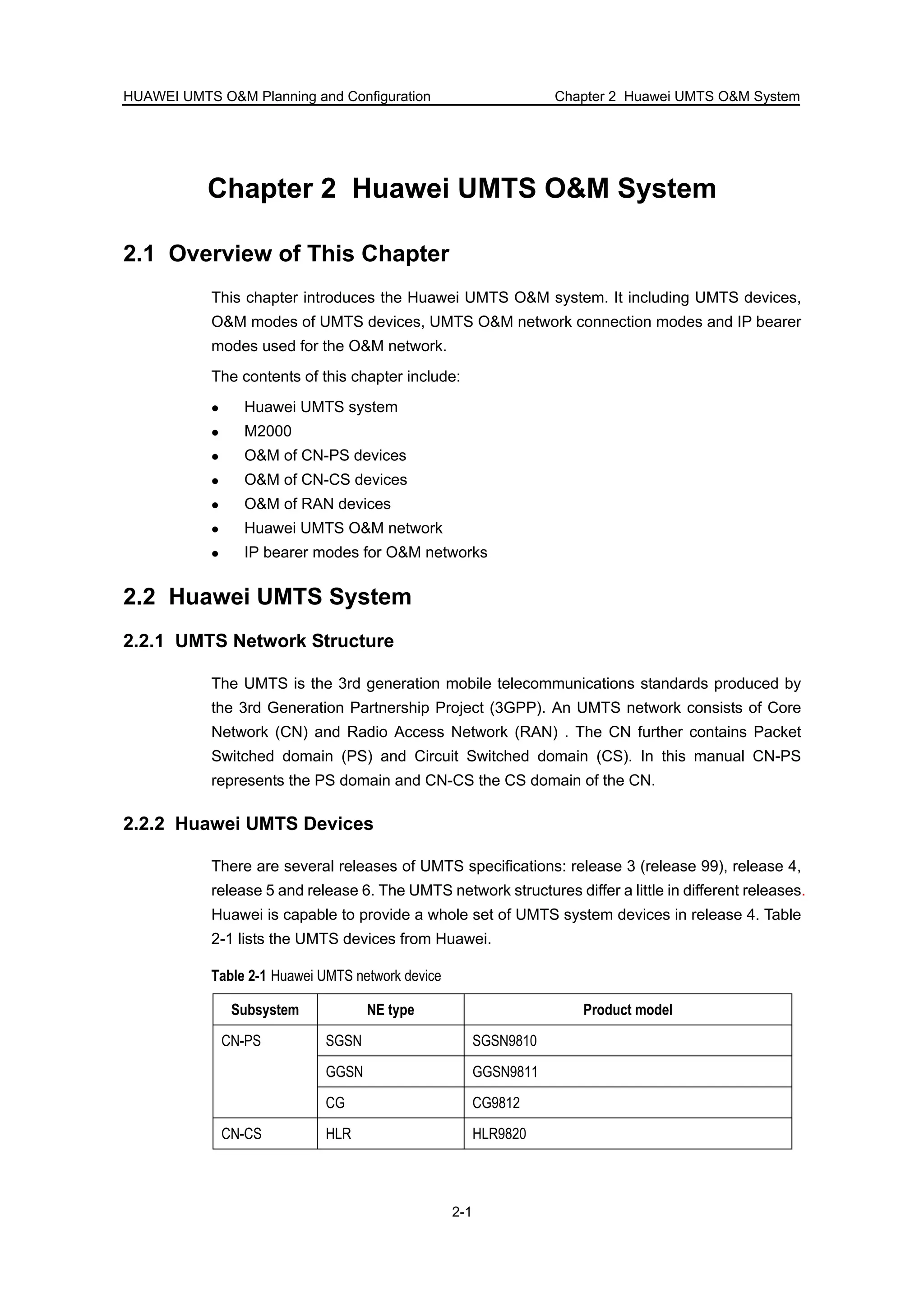 HUAWEI UMTS O&M Planning and Configuration Chapter 2 Huawei UMTS O&M System
2-1
Chapter 2 Huawei UMTS O&M System
2.1 Overview of This Chapter
This chapter introduces the Huawei UMTS O&M system. It including UMTS devices,
O&M modes of UMTS devices, UMTS O&M network connection modes and IP bearer
modes used for the O&M network.
The contents of this chapter include:
Huawei UMTS system
M2000
O&M of CN-PS devices
O&M of CN-CS devices
O&M of RAN devices
Huawei UMTS O&M network
IP bearer modes for O&M networks
2.2 Huawei UMTS System
2.2.1 UMTS Network Structure
The UMTS is the 3rd generation mobile telecommunications standards produced by
the 3rd Generation Partnership Project (3GPP). An UMTS network consists of Core
Network (CN) and Radio Access Network (RAN) . The CN further contains Packet
Switched domain (PS) and Circuit Switched domain (CS). In this manual CN-PS
represents the PS domain and CN-CS the CS domain of the CN.
2.2.2 Huawei UMTS Devices
There are several releases of UMTS specifications: release 3 (release 99), release 4,
release 5 and release 6. The UMTS network structures differ a little in different releases.
Huawei is capable to provide a whole set of UMTS system devices in release 4. Table
2-1 lists the UMTS devices from Huawei.
Table 2-1 Huawei UMTS network device
Subsystem NE type Product model
SGSN SGSN9810
GGSN GGSN9811
CN-PS
CG CG9812
CN-CS HLR HLR9820
 