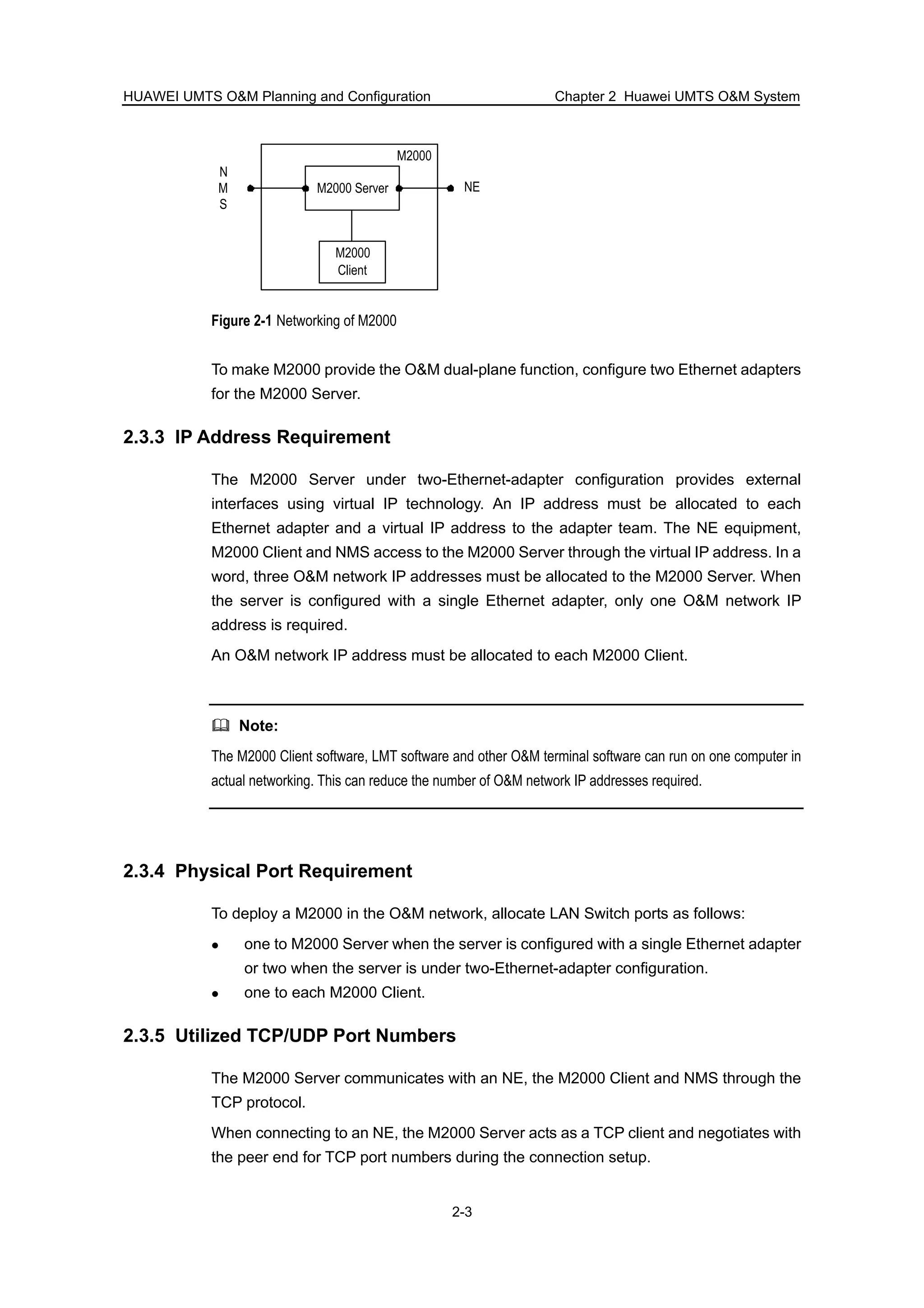 HUAWEI UMTS O&M Planning and Configuration Chapter 2 Huawei UMTS O&M System
2-3
M2000
NEM2000 Server
M2000
Client
N
M
S
Figure 2-1 Networking of M2000
To make M2000 provide the O&M dual-plane function, configure two Ethernet adapters
for the M2000 Server.
2.3.3 IP Address Requirement
The M2000 Server under two-Ethernet-adapter configuration provides external
interfaces using virtual IP technology. An IP address must be allocated to each
Ethernet adapter and a virtual IP address to the adapter team. The NE equipment,
M2000 Client and NMS access to the M2000 Server through the virtual IP address. In a
word, three O&M network IP addresses must be allocated to the M2000 Server. When
the server is configured with a single Ethernet adapter, only one O&M network IP
address is required.
An O&M network IP address must be allocated to each M2000 Client.
Note:
The M2000 Client software, LMT software and other O&M terminal software can run on one computer in
actual networking. This can reduce the number of O&M network IP addresses required.
2.3.4 Physical Port Requirement
To deploy a M2000 in the O&M network, allocate LAN Switch ports as follows:
one to M2000 Server when the server is configured with a single Ethernet adapter
or two when the server is under two-Ethernet-adapter configuration.
one to each M2000 Client.
2.3.5 Utilized TCP/UDP Port Numbers
The M2000 Server communicates with an NE, the M2000 Client and NMS through the
TCP protocol.
When connecting to an NE, the M2000 Server acts as a TCP client and negotiates with
the peer end for TCP port numbers during the connection setup.
 