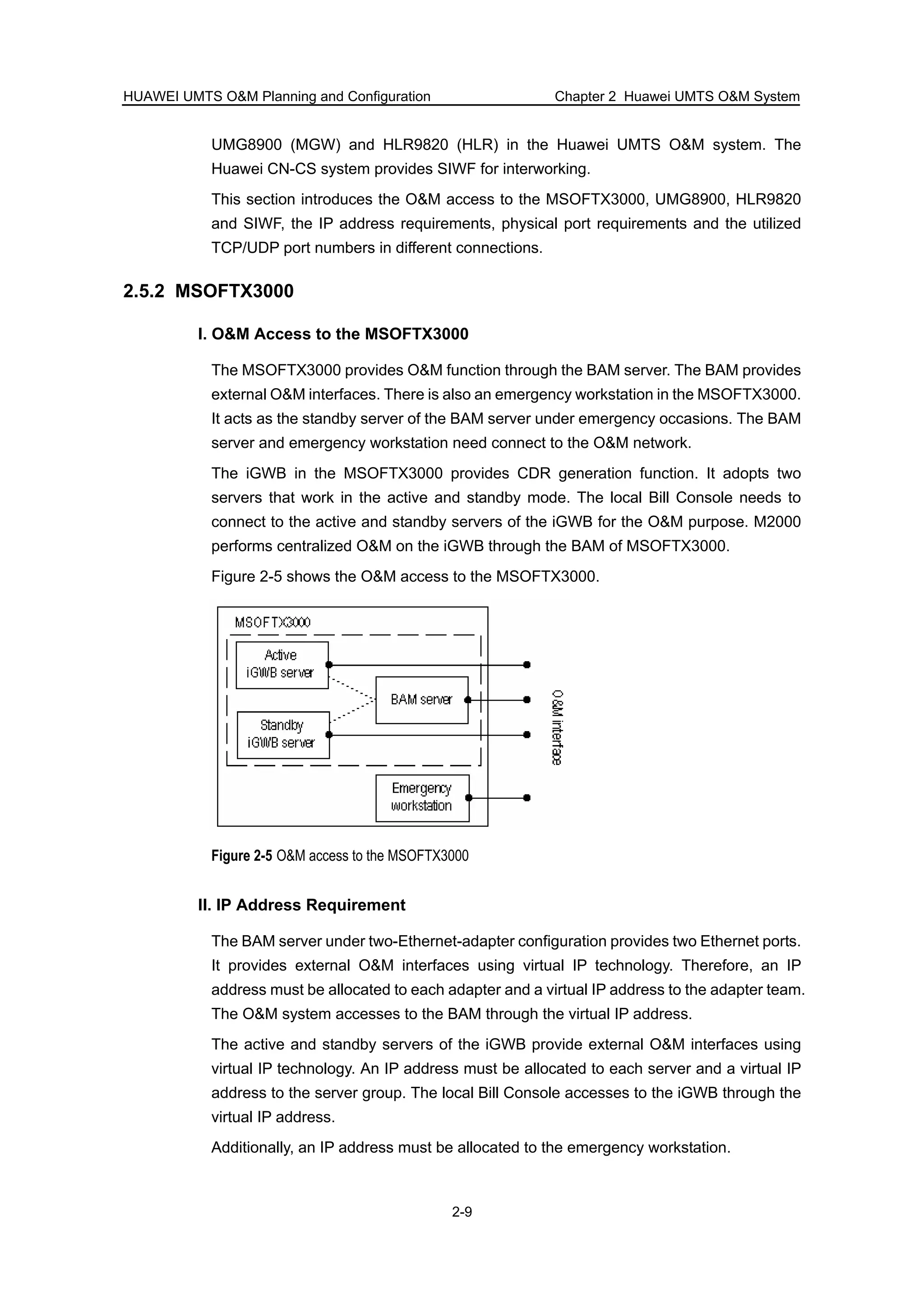 HUAWEI UMTS O&M Planning and Configuration Chapter 2 Huawei UMTS O&M System
2-9
UMG8900 (MGW) and HLR9820 (HLR) in the Huawei UMTS O&M system. The
Huawei CN-CS system provides SIWF for interworking.
This section introduces the O&M access to the MSOFTX3000, UMG8900, HLR9820
and SIWF, the IP address requirements, physical port requirements and the utilized
TCP/UDP port numbers in different connections.
2.5.2 MSOFTX3000
I. O&M Access to the MSOFTX3000
The MSOFTX3000 provides O&M function through the BAM server. The BAM provides
external O&M interfaces. There is also an emergency workstation in the MSOFTX3000.
It acts as the standby server of the BAM server under emergency occasions. The BAM
server and emergency workstation need connect to the O&M network.
The iGWB in the MSOFTX3000 provides CDR generation function. It adopts two
servers that work in the active and standby mode. The local Bill Console needs to
connect to the active and standby servers of the iGWB for the O&M purpose. M2000
performs centralized O&M on the iGWB through the BAM of MSOFTX3000.
Figure 2-5 shows the O&M access to the MSOFTX3000.
Figure 2-5 O&M access to the MSOFTX3000
II. IP Address Requirement
The BAM server under two-Ethernet-adapter configuration provides two Ethernet ports.
It provides external O&M interfaces using virtual IP technology. Therefore, an IP
address must be allocated to each adapter and a virtual IP address to the adapter team.
The O&M system accesses to the BAM through the virtual IP address.
The active and standby servers of the iGWB provide external O&M interfaces using
virtual IP technology. An IP address must be allocated to each server and a virtual IP
address to the server group. The local Bill Console accesses to the iGWB through the
virtual IP address.
Additionally, an IP address must be allocated to the emergency workstation.
 