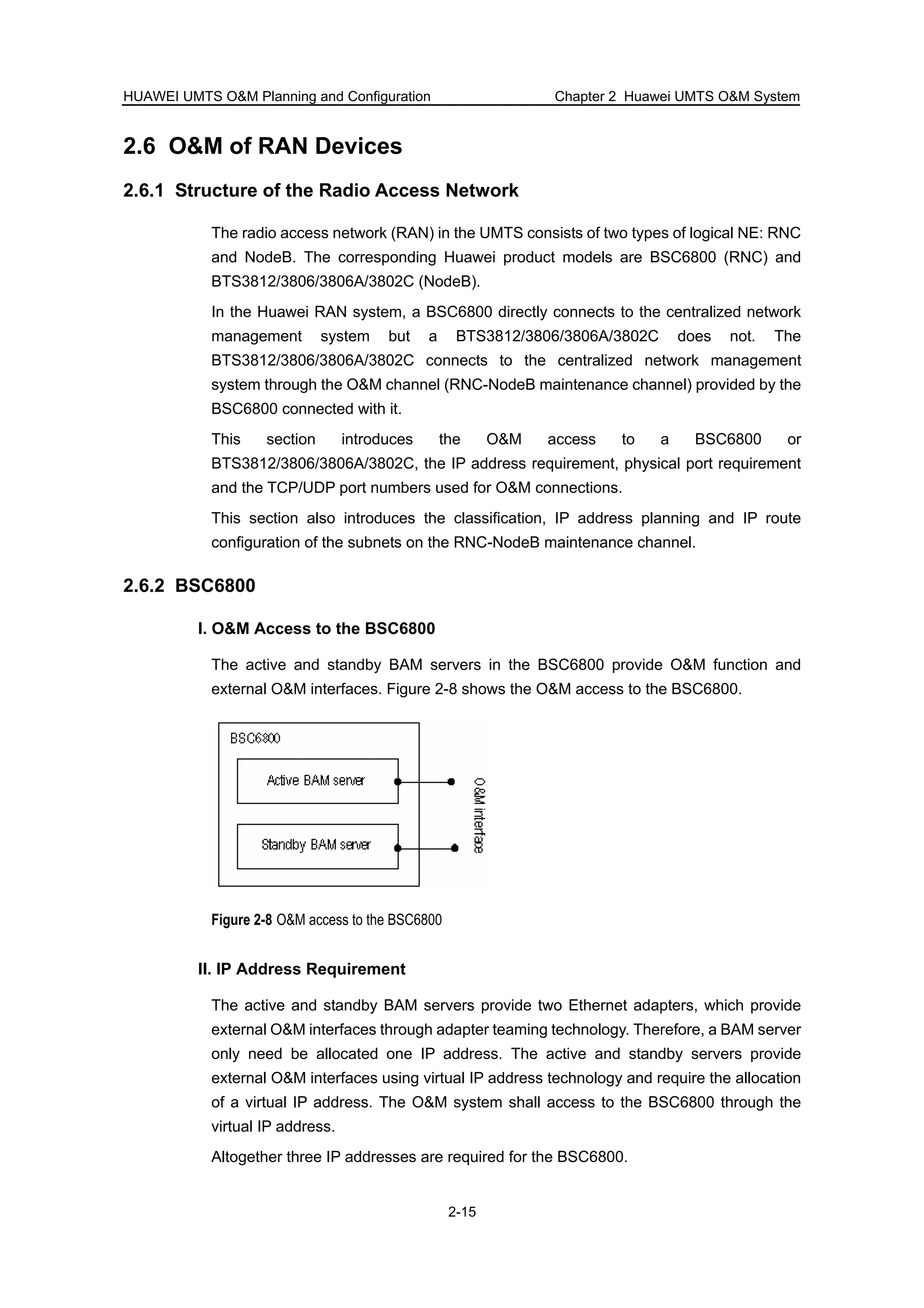 HUAWEI UMTS O&M Planning and Configuration Chapter 2 Huawei UMTS O&M System
2-15
2.6 O&M of RAN Devices
2.6.1 Structure of the Radio Access Network
The radio access network (RAN) in the UMTS consists of two types of logical NE: RNC
and NodeB. The corresponding Huawei product models are BSC6800 (RNC) and
BTS3812/3806/3806A/3802C (NodeB).
In the Huawei RAN system, a BSC6800 directly connects to the centralized network
management system but a BTS3812/3806/3806A/3802C does not. The
BTS3812/3806/3806A/3802C connects to the centralized network management
system through the O&M channel (RNC-NodeB maintenance channel) provided by the
BSC6800 connected with it.
This section introduces the O&M access to a BSC6800 or
BTS3812/3806/3806A/3802C, the IP address requirement, physical port requirement
and the TCP/UDP port numbers used for O&M connections.
This section also introduces the classification, IP address planning and IP route
configuration of the subnets on the RNC-NodeB maintenance channel.
2.6.2 BSC6800
I. O&M Access to the BSC6800
The active and standby BAM servers in the BSC6800 provide O&M function and
external O&M interfaces. Figure 2-8 shows the O&M access to the BSC6800.
Figure 2-8 O&M access to the BSC6800
II. IP Address Requirement
The active and standby BAM servers provide two Ethernet adapters, which provide
external O&M interfaces through adapter teaming technology. Therefore, a BAM server
only need be allocated one IP address. The active and standby servers provide
external O&M interfaces using virtual IP address technology and require the allocation
of a virtual IP address. The O&M system shall access to the BSC6800 through the
virtual IP address.
Altogether three IP addresses are required for the BSC6800.
 