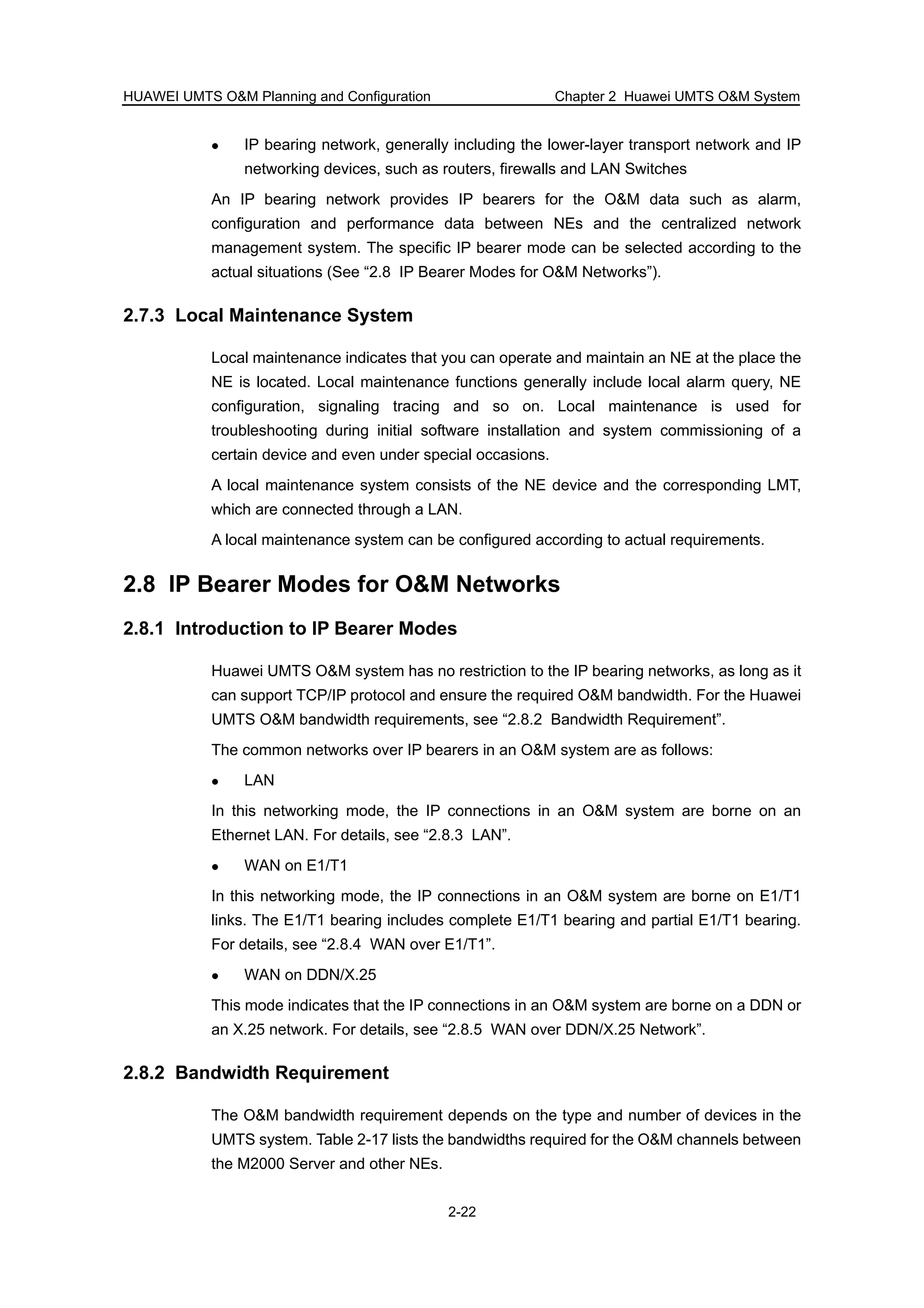 HUAWEI UMTS O&M Planning and Configuration Chapter 2 Huawei UMTS O&M System
2-22
IP bearing network, generally including the lower-layer transport network and IP
networking devices, such as routers, firewalls and LAN Switches
An IP bearing network provides IP bearers for the O&M data such as alarm,
configuration and performance data between NEs and the centralized network
management system. The specific IP bearer mode can be selected according to the
actual situations (See “2.8 IP Bearer Modes for O&M Networks”).
2.7.3 Local Maintenance System
Local maintenance indicates that you can operate and maintain an NE at the place the
NE is located. Local maintenance functions generally include local alarm query, NE
configuration, signaling tracing and so on. Local maintenance is used for
troubleshooting during initial software installation and system commissioning of a
certain device and even under special occasions.
A local maintenance system consists of the NE device and the corresponding LMT,
which are connected through a LAN.
A local maintenance system can be configured according to actual requirements.
2.8 IP Bearer Modes for O&M Networks
2.8.1 Introduction to IP Bearer Modes
Huawei UMTS O&M system has no restriction to the IP bearing networks, as long as it
can support TCP/IP protocol and ensure the required O&M bandwidth. For the Huawei
UMTS O&M bandwidth requirements, see “2.8.2 Bandwidth Requirement”.
The common networks over IP bearers in an O&M system are as follows:
LAN
In this networking mode, the IP connections in an O&M system are borne on an
Ethernet LAN. For details, see “2.8.3 LAN”.
WAN on E1/T1
In this networking mode, the IP connections in an O&M system are borne on E1/T1
links. The E1/T1 bearing includes complete E1/T1 bearing and partial E1/T1 bearing.
For details, see “2.8.4 WAN over E1/T1”.
WAN on DDN/X.25
This mode indicates that the IP connections in an O&M system are borne on a DDN or
an X.25 network. For details, see “2.8.5 WAN over DDN/X.25 Network”.
2.8.2 Bandwidth Requirement
The O&M bandwidth requirement depends on the type and number of devices in the
UMTS system. Table 2-17 lists the bandwidths required for the O&M channels between
the M2000 Server and other NEs.
 