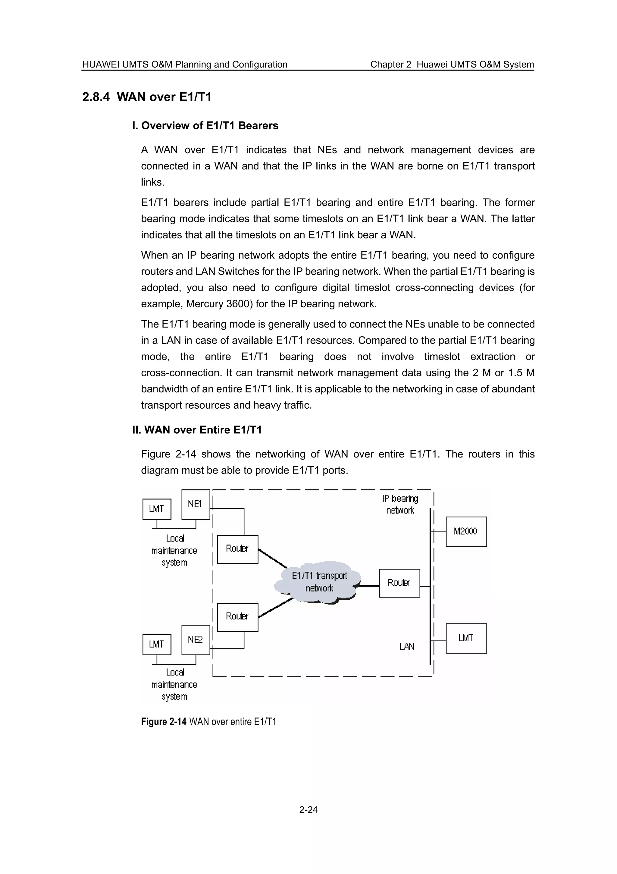 HUAWEI UMTS O&M Planning and Configuration Chapter 2 Huawei UMTS O&M System
2-24
2.8.4 WAN over E1/T1
I. Overview of E1/T1 Bearers
A WAN over E1/T1 indicates that NEs and network management devices are
connected in a WAN and that the IP links in the WAN are borne on E1/T1 transport
links.
E1/T1 bearers include partial E1/T1 bearing and entire E1/T1 bearing. The former
bearing mode indicates that some timeslots on an E1/T1 link bear a WAN. The latter
indicates that all the timeslots on an E1/T1 link bear a WAN.
When an IP bearing network adopts the entire E1/T1 bearing, you need to configure
routers and LAN Switches for the IP bearing network. When the partial E1/T1 bearing is
adopted, you also need to configure digital timeslot cross-connecting devices (for
example, Mercury 3600) for the IP bearing network.
The E1/T1 bearing mode is generally used to connect the NEs unable to be connected
in a LAN in case of available E1/T1 resources. Compared to the partial E1/T1 bearing
mode, the entire E1/T1 bearing does not involve timeslot extraction or
cross-connection. It can transmit network management data using the 2 M or 1.5 M
bandwidth of an entire E1/T1 link. It is applicable to the networking in case of abundant
transport resources and heavy traffic.
II. WAN over Entire E1/T1
Figure 2-14 shows the networking of WAN over entire E1/T1. The routers in this
diagram must be able to provide E1/T1 ports.
Figure 2-14 WAN over entire E1/T1
 