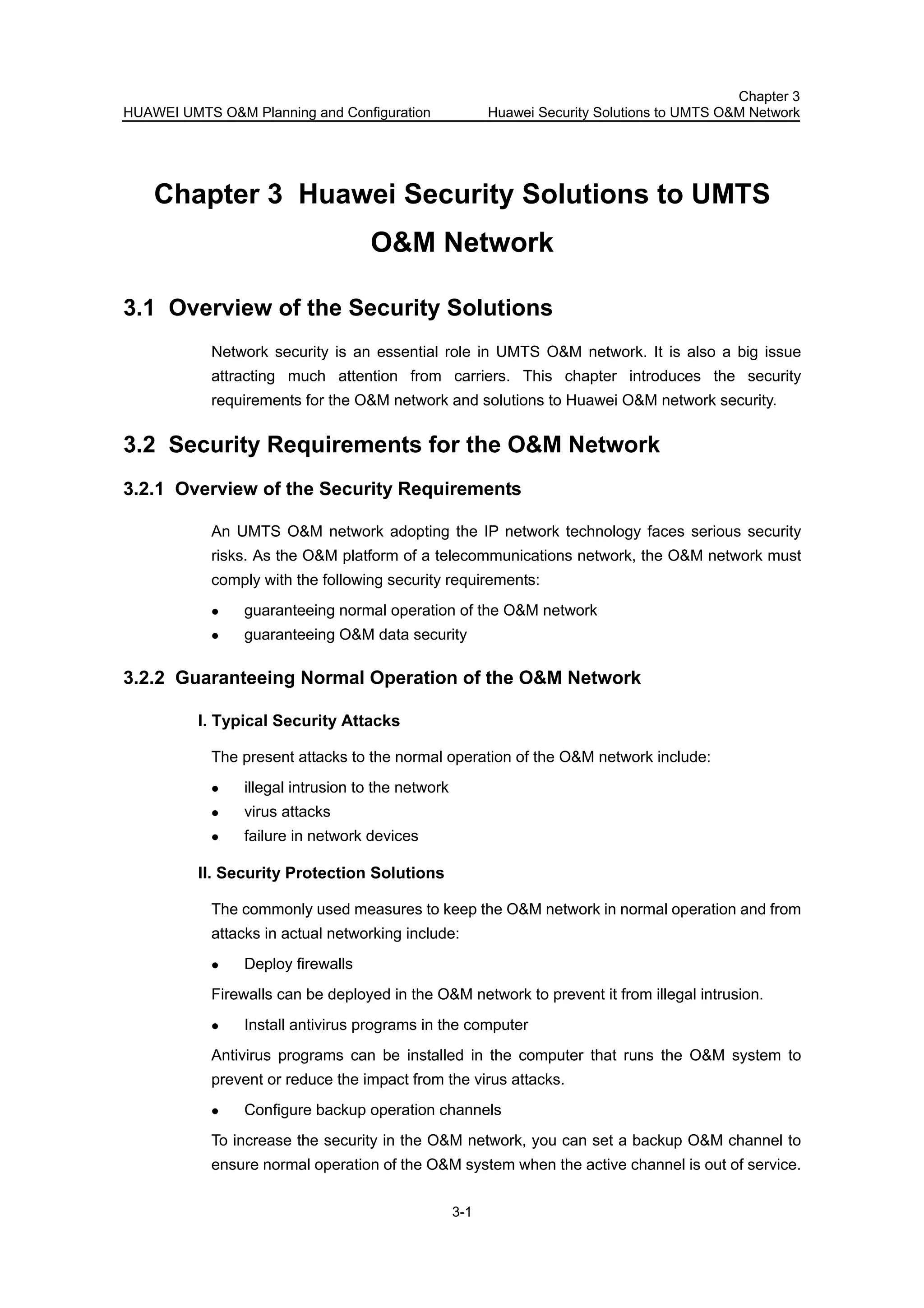 HUAWEI UMTS O&M Planning and Configuration
Chapter 3
Huawei Security Solutions to UMTS O&M Network
3-1
Chapter 3 Huawei Security Solutions to UMTS
O&M Network
3.1 Overview of the Security Solutions
Network security is an essential role in UMTS O&M network. It is also a big issue
attracting much attention from carriers. This chapter introduces the security
requirements for the O&M network and solutions to Huawei O&M network security.
3.2 Security Requirements for the O&M Network
3.2.1 Overview of the Security Requirements
An UMTS O&M network adopting the IP network technology faces serious security
risks. As the O&M platform of a telecommunications network, the O&M network must
comply with the following security requirements:
guaranteeing normal operation of the O&M network
guaranteeing O&M data security
3.2.2 Guaranteeing Normal Operation of the O&M Network
I. Typical Security Attacks
The present attacks to the normal operation of the O&M network include:
illegal intrusion to the network
virus attacks
failure in network devices
II. Security Protection Solutions
The commonly used measures to keep the O&M network in normal operation and from
attacks in actual networking include:
Deploy firewalls
Firewalls can be deployed in the O&M network to prevent it from illegal intrusion.
Install antivirus programs in the computer
Antivirus programs can be installed in the computer that runs the O&M system to
prevent or reduce the impact from the virus attacks.
Configure backup operation channels
To increase the security in the O&M network, you can set a backup O&M channel to
ensure normal operation of the O&M system when the active channel is out of service.
 